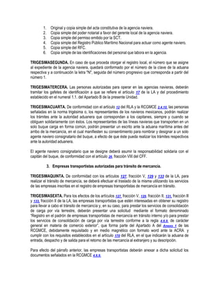 1.
2.
3.
4.
5.
6.

Original y copia simple del acta constitutiva de la agencia naviera.
Copia simple del poder notarial a favor del gerente local de la agencia naviera.
Copia simple del permiso emitido por la SCT.
Copia simple del Registro Público Marítimo Nacional para actuar como agente naviero.
Copia simple del RFC.
Copia simple de las identificaciones del personal que labora en la agencia.

TRIGESIMASEGUNDA. En caso de que proceda otorgar el registro local, el número que se asigne
al expediente de la agencia naviera, quedará conformado por el número de la clave de la aduana
respectiva y a continuación la letra "N", seguida del número progresivo que corresponda a partir del
número 1.
TRIGESIMATERCERA. Las personas autorizadas para operar en las agencias navieras, deberán
tramitar los gafetes de identificación a que se refiere el artículo 17 de la LA y del procedimiento
establecido en el numeral 1.1. del Apartado B de la presente Unidad.
TRIGESIMACUARTA. De conformidad con el artículo 12 del RLA y la RCGMCE 2.4.10. las personas
señaladas en la norma trigésima o, los representantes de los navieros mexicanos, podrán realizar
los trámites ante la autoridad aduanera que correspondan a los capitanes, siempre y cuando se
obliguen solidariamente con éstos. Los representantes de las líneas navieras que transporten en un
solo buque carga en forma común, podrán presentar un escrito ante la aduana marítima antes del
arribo de la mercancía, en el cual manifiesten su consentimiento para nombrar y designar a un solo
agente naviero consignatario del buque, a efecto de que éste pueda realizar los trámites respectivos
ante la autoridad aduanera.
El agente naviero consignatario que se designe deberá asumir la responsabilidad solidaria con el
capitán del buque, de conformidad con el artículo 26, fracción VIII del CFF.
3. Empresas transportistas autorizadas para tránsito de mercancía.
TRIGESIMAQUINTA. De conformidad con los artículos 127, fracción V, 129 y 133 de la LA, para
realizar el tránsito de mercancía, se deberá efectuar el traslado de la misma utilizando los servicios
de las empresas inscritas en el registro de empresas transportistas de mercancía en tránsito.
TRIGESIMASEXTA. Para los efectos de los artículos 127, fracción V, 129, fracción II, 131, fracción lll
y 133, fracción II de la LA, las empresas transportistas que estén interesadas en obtener su registro
para llevar a cabo el tránsito de mercancía y, en su caso, para prestar los servicios de consolidación
de carga por vía terrestre, deberán presentar una solicitud mediante el formato denominado
“Registro en el padrón de empresas transportistas de mercancía en tránsito interno y/o para prestar
los servicios de consolidación de carga por vía terrestre conforme a la regla 4.6.9. de carácter
general en materia de comercio exterior”, que forma parte del Apartado A del Anexo 1 de las
RCGMCE, debidamente requisitado y en medio magnético con formato word ante la ACRA y
cumplir con los requisitos establecidos en el artículo 170 del RLA, en el que indicarán la aduana de
entrada, despacho y de salida para el retorno de las mercancía al extranjero y su descripción.
Para efecto del párrafo anterior, las empresas transportistas deberán anexar a dicha solicitud los
documentos señalados en la RCGMCE 4.6.9.

 