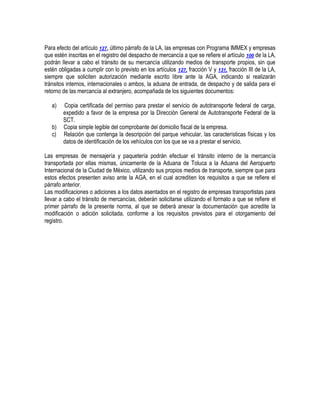 Para efecto del artículo 127, último párrafo de la LA, las empresas con Programa IMMEX y empresas
que estén inscritas en el registro del despacho de mercancía a que se refiere el artículo 100 de la LA,
podrán llevar a cabo el tránsito de su mercancía utilizando medios de transporte propios, sin que
estén obligadas a cumplir con lo previsto en los artículos 127, fracción V y 131, fracción III de la LA,
siempre que soliciten autorización mediante escrito libre ante la AGA, indicando si realizarán
tránsitos internos, internacionales o ambos, la aduana de entrada, de despacho y de salida para el
retorno de las mercancía al extranjero, acompañada de los siguientes documentos:
a)
b)
c)

Copia certificada del permiso para prestar el servicio de autotransporte federal de carga,
expedido a favor de la empresa por la Dirección General de Autotransporte Federal de la
SCT.
Copia simple legible del comprobante del domicilio fiscal de la empresa.
Relación que contenga la descripción del parque vehicular, las características físicas y los
datos de identificación de los vehículos con los que se va a prestar el servicio.

Las empresas de mensajería y paquetería podrán efectuar el tránsito interno de la mercancía
transportada por ellas mismas, únicamente de la Aduana de Toluca a la Aduana del Aeropuerto
Internacional de la Ciudad de México, utilizando sus propios medios de transporte, siempre que para
estos efectos presenten aviso ante la AGA, en el cual acrediten los requisitos a que se refiere el
párrafo anterior.
Las modificaciones o adiciones a los datos asentados en el registro de empresas transportistas para
llevar a cabo el tránsito de mercancías, deberán solicitarse utilizando el formato a que se refiere el
primer párrafo de la presente norma, al que se deberá anexar la documentación que acredite la
modificación o adición solicitada, conforme a los requisitos previstos para el otorgamiento del
registro.

 