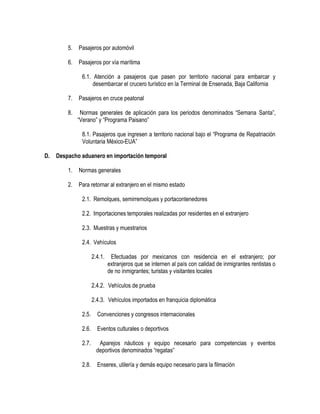 5.

Pasajeros por automóvil

6.

Pasajeros por vía marítima
6.1. Atención a pasajeros que pasen por territorio nacional para embarcar y
desembarcar el crucero turístico en la Terminal de Ensenada, Baja California

7.

Pasajeros en cruce peatonal

8.

Normas generales de aplicación para los periodos denominados “Semana Santa”,
“Verano” y “Programa Paisano”
8.1. Pasajeros que ingresen a territorio nacional bajo el “Programa de Repatriación
Voluntaria México-EUA”

D.

Despacho aduanero en importación temporal
1.

Normas generales

2.

Para retornar al extranjero en el mismo estado
2.1. Remolques, semirremolques y portacontenedores
2.2. Importaciones temporales realizadas por residentes en el extranjero
2.3. Muestras y muestrarios
2.4. Vehículos
2.4.1.

Efectuadas por mexicanos con residencia en el extranjero; por
extranjeros que se internen al país con calidad de inmigrantes rentistas o
de no inmigrantes; turistas y visitantes locales

2.4.2. Vehículos de prueba
2.4.3. Vehículos importados en franquicia diplomática
2.5.

Convenciones y congresos internacionales

2.6.

Eventos culturales o deportivos

2.7.

Aparejos náuticos y equipo necesario para competencias y eventos
deportivos denominados “regatas”

2.8.

Enseres, utilería y demás equipo necesario para la filmación

 