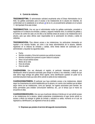 4. Control de visitantes.
TRIGESIMASEPTIMA. El administrador solicitará anualmente ante el Enlace Administrativo de la
AGA, los gafetes autorizados para el acceso a las instalaciones de la aduana de visitantes, de
conformidad con lo establecido en el artículo 17 de la LA y el procedimiento señalado en el numeral
1.1 del Apartado B de esta Unidad.
TRIGESIMAOCTAVA. Una vez que el administrador reciba los gafetes autorizados, procederá a
registrarlos en la bitácora de entradas y salidas y asignará mediante oficio, la cantidad de gafetes y
el número de control de cada uno de ellos a las distintas áreas de acceso a las instalaciones de la
aduana, para que estos últimos sean responsables de la autorización de entrada y salida de
visitantes.
TRIGESIMANOVENA. Para obtener acceso a las instalaciones, los particulares interesados en
ingresar a los recintos fiscales, así como a las áreas administrativas de la aduana, deberán
registrarse en la bitácora de entradas y salidas, dicha libreta deberá ser autorizada por el
administrador y requisitar los siguientes datos:








Fecha
Nombre completo y firma de la persona que solicita el acceso
Nombre completo de la persona a quien visita en la aduana
Área a la que solicita acceso
Motivo de la visita
Hora de entrada
Hora de salida

CUADRAGESIMA. Una vez efectuado el registro, el particular interesado entregará una
identificación oficial al personal autorizado para otorgar el acceso a los visitantes, a efecto de que
este último haga entrega del gafete oficial vigente, dicha identificación quedará en poder de la
autoridad aduanera hasta que este último solicite la salida de las instalaciones.
CUADRAGESIMAPRIMERA. El particular que haya solicitado acceso a las instalaciones, deberá
seguir los lineamientos de control establecidos por la aduana, en cuanto a las medidas que se deben
seguir dentro de las instalaciones, como por ejemplo, los lugares autorizados para transitar, las
áreas permisibles para entablar comunicación telefónica, etc., por el tiempo que el mismo se
encuentre en ellas.
CUADRAGESIMASEGUNDA. Una vez que el particular efectúe el trámite por el cual solicitó acceso
a las instalaciones de la aduana, deberá presentarse inmediatamente al lugar donde solicitó su
acceso a efecto de entregar el gafete de entrada y solicitará su salida, momento en el cual, se
regresará su identificación y se registrará la hora de su salida.
5. Empresas que prestan el servicio del segundo reconocimiento.

 