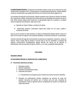 CUADRAGESIMATERCERA. El segundo reconocimiento estará a cargo de las empresas que para
tal efecto haya contratado el SAT y se efectuará por los dictaminadores aduaneros, quienes deberán
contar con la autorización que expida dicho Servicio en los términos del artículo 174 de la LA.
Las empresas del segundo reconocimiento, deberán presentar ante la aduana la solicitud de registro
de su personal en el SAAI, veinticuatro horas antes del inicio de actividades de la persona de que se
trate. Dicha solicitud deberá estar firmada por el representante legal de la empresa y se deberá
anexar la siguiente documentación, según sea el caso:
a) Operador de módulo: Gafete o constancia de trámite.
b)

Dictaminador aduanero: Autorización original para cotejo con una copia y gafete o
constancia de trámite.

Una vez que se cumpla con tales requisitos, la aduana inmediatamente deberá realizar el alta en el
SAAI, de no cumplir con alguno de los requisitos señalados, la solicitud se tendrá por no presentada.
Cuando el personal del segundo reconocimiento se ausente por incapacidad, vacaciones, cambio de
aduana, incluso cuando deje de prestar el servicio para el que fue contratado, la empresa del
segundo reconocimiento inmediatamente deberá informar por escrito de tal situación al
administrador, para que sea dado de baja en el SAAI o, en su caso, suspendido temporalmente.

CONTENIDO
SEGUNDA UNIDAD
ACTUACIONES PREVIAS AL DESPACHO DE LA MERCANCIA
A. Transmisión electrónica de datos
1.
2.
3.
4.

Empresas navieras.
Recintos fiscalizados.
Empresas de transportación aérea.
Empresas de ferrocarril.
4.1. Procedimiento de contingencia para el Sistema de Control Ferroviario (SICOFE).

5. Empresas de autotransporte terrestre, propietarios de vehículos de carga que
ingresen mercancía del territorio por la frontera norte del país; empresas de
transportación marítima, agentes navieros, consignatarios de buques y los agentes de
carga internacional.

 