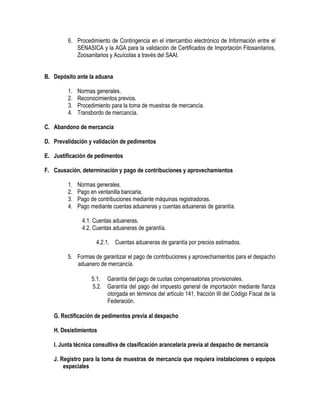 6. Procedimiento de Contingencia en el intercambio electrónico de Información entre el
SENASICA y la AGA para la validación de Certificados de Importación Fitosanitarios,
Zoosanitarios y Acuícolas a través del SAAI.
B. Depósito ante la aduana
1.
2.
3.
4.

Normas generales.
Reconocimientos previos.
Procedimiento para la toma de muestras de mercancía.
Transbordo de mercancía.

C. Abandono de mercancía
D. Prevalidación y validación de pedimentos
E. Justificación de pedimentos
F. Causación, determinación y pago de contribuciones y aprovechamientos
1.
2.
3.
4.

Normas generales.
Pago en ventanilla bancaria.
Pago de contribuciones mediante máquinas registradoras.
Pago mediante cuentas aduaneras y cuentas aduaneras de garantía.
4.1. Cuentas aduaneras.
4.2. Cuentas aduaneras de garantía.
4.2.1. Cuentas aduaneras de garantía por precios estimados.

5. Formas de garantizar el pago de contribuciones y aprovechamientos para el despacho
aduanero de mercancía.
5.1. Garantía del pago de cuotas compensatorias provisionales.
5.2. Garantía del pago del impuesto general de importación mediante fianza
otorgada en términos del artículo 141, fracción III del Código Fiscal de la
Federación.
G. Rectificación de pedimentos previa al despacho
H. Desistimientos
I. Junta técnica consultiva de clasificación arancelaria previa al despacho de mercancía
J. Registro para la toma de muestras de mercancía que requiera instalaciones o equipos
especiales

 