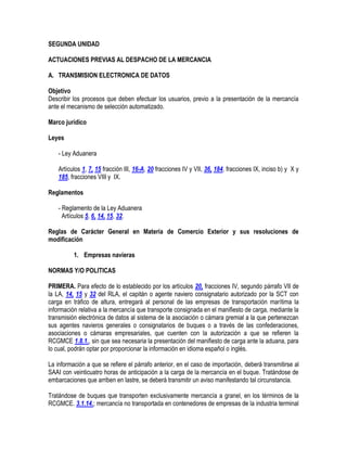 SEGUNDA UNIDAD
ACTUACIONES PREVIAS AL DESPACHO DE LA MERCANCIA
A. TRANSMISION ELECTRONICA DE DATOS
Objetivo
Describir los procesos que deben efectuar los usuarios, previo a la presentación de la mercancía
ante el mecanismo de selección automatizado.
Marco jurídico
Leyes
- Ley Aduanera
Artículos 1, 7, 15 fracción III, 16-A, 20 fracciones IV y VII, 36, 184, fracciones IX, inciso b) y X y
185, fracciones VIII y IX.
Reglamentos
- Reglamento de la Ley Aduanera
Artículos 5, 6, 14, 15, 32.
Reglas de Carácter General en Materia de Comercio Exterior y sus resoluciones de
modificación
1. Empresas navieras
NORMAS Y/O POLITICAS
PRIMERA. Para efecto de lo establecido por los artículos 20, fracciones IV, segundo párrafo VII de
la LA, 14, 15 y 32 del RLA, el capitán o agente naviero consignatario autorizado por la SCT con
carga en tráfico de altura, entregará al personal de las empresas de transportación marítima la
información relativa a la mercancía que transporte consignada en el manifiesto de carga, mediante la
transmisión electrónica de datos al sistema de la asociación o cámara gremial a la que pertenezcan
sus agentes navieros generales o consignatarios de buques o a través de las confederaciones,
asociaciones o cámaras empresariales, que cuenten con la autorización a que se refieren la
RCGMCE 1.8.1., sin que sea necesaria la presentación del manifiesto de carga ante la aduana, para
lo cual, podrán optar por proporcionar la información en idioma español o inglés.
La información a que se refiere el párrafo anterior, en el caso de importación, deberá transmitirse al
SAAI con veinticuatro horas de anticipación a la carga de la mercancía en el buque. Tratándose de
embarcaciones que arriben en lastre, se deberá transmitir un aviso manifestando tal circunstancia.
Tratándose de buques que transporten exclusivamente mercancía a granel, en los términos de la
RCGMCE. 3.1.14.; mercancía no transportada en contenedores de empresas de la industria terminal

 
