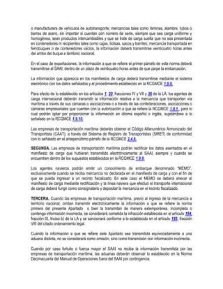 o manufacturera de vehículos de autotransporte; mercancías tales como láminas, alambre, tubos o
barras de acero, sin importar si cuentan con número de serie, siempre que sea carga uniforme y
homogénea, sean productos intercambiables y que se trate de carga suelta que no sea presentada
en contenedores ni recipientes tales como cajas, bolsas, sacos y barriles; mercancía transportada en
ferrobuques o de contenedores vacíos, la información deberá transmitirse veinticuatro horas antes
del arribo del buque a territorio nacional.
En el caso de exportaciones, la información a que se refiere el primer párrafo de esta norma deberá
transmitirse al SAAI, dentro de un plazo de veinticuatro horas antes de que zarpe la embarcación.
La información que aparezca en los manifiestos de carga deberá transmitirse mediante el sistema
electrónico con los datos señalados y el procedimiento establecido en la RCGMCE 1.9.9.
Para efecto de lo establecido en los artículos 1, 20, fracciones IV y VII y 36 de la LA, los agentes de
carga internacional deberán transmitir la información relativa a la mercancía que transporten vía
marítima a través de sus cámaras o asociaciones o a través de las confederaciones, asociaciones o
cámaras empresariales que cuenten con la autorización a que se refiere la RCGMCE 1.8.1., para lo
cual podrán optar por proporcionar la información en idioma español o inglés, sujetándose a lo
señalado en la RCGMCE 1.9.10.
Las empresas de transportación marítima deberán obtener el Código Alfanumérico Armonizado del
Transportista (CAAT), a través del Sistema de Registro de Transportistas (SIRET) de conformidad
con lo señalado en el antepenúltimo párrafo de la RCGMCE 2.4.6.
SEGUNDA. Las empresas de transportación marítima podrán rectificar los datos asentados en el
manifiesto de carga que hubieran transmitido electrónicamente al SAAI, siempre y cuando se
encuentren dentro de los supuestos establecidos en la RCGMCE 1.9.9.
Los agentes navieros podrán emitir un conocimiento de embarque denominado “MEMO”,
exclusivamente cuando se reciba mercancía no declarada en el manifiesto de carga y con el fin de
que se pueda ingresar a un recinto fiscalizado. En este caso el MEMO se deberá anexar al
manifiesto de carga mediante rectificación y la línea naviera que efectuó el transporte internacional
de carga deberá fungir como consignatario y depositar la mercancía en el recinto fiscalizado.
TERCERA. Cuando las empresas de transportación marítima, previo al ingreso de la mercancía a
territorio nacional, omitan transmitir electrónicamente la información a que se refiere la norma
primera del presente Apartado o bien la transmitan de manera extemporánea, incompleta o
contenga información incorrecta, se considerará cometida la infracción establecida en el artículo 184,
fracción IX, Inciso b) de la LA y se sancionará conforme a lo establecido en el artículo 185, fracción
VIII del citado ordenamiento legal.
Cuando la información a que se refiere este Apartado sea transmitida equivocadamente a una
aduana distinta, no se considerará como omisión, sino como transmisión con información incorrecta.
Cuando por caso fortuito o fuerza mayor el SAAI no reciba la información transmitida por las
empresas de transportación marítima, las aduanas deberán observar lo establecido en la Norma
Decimacuarta del Manual de Operaciones fuera del SAAI por contingencia.

 