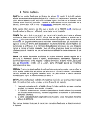 2. Recintos fiscalizados.
CUARTA. Los recintos fiscalizados, en términos del artículo 15, fracción III de la LA, deberán
adoptar las medidas que se requieran incluyendo la infraestructura y equipamiento necesarios, para
que la aduana respectiva pueda realizar la consulta del registro simultáneo en el sistema con que
cuente el recinto fiscalizado para tal fin. Lo anterior se deberá llevar a cabo en coordinación con la
aduana y la ACOA de la AGA, en base a los lineamientos establecidos por la AGCTI.
Dicho registro deberá contener los datos que se señalan en la RCGMCE 2.3.9., mismos que
deberán capturarse al ingreso y salida de la mercancía del recinto fiscalizado.
QUINTA. Para efecto de la norma anterior, en los recintos fiscalizados autorizados en aduanas
marítimas se deberá utilizar el SICREFIS, el cual tiene por objeto conforme se establece en el
artículo 15, fracción III de la LA, llevar el control de mercancía que ingresa o sale de los recintos
fiscalizados, con apoyo en la información de manifiestos electrónicos de carga que proporcionan las
agencias navieras, en términos de lo establecido en el numeral anterior del presente Apartado así
como realizar la confirmación de la información declarada sobre la mercancía por parte del agente
naviero al ingresar al recinto fiscalizado y que este último proporcione todos los movimientos
relacionados con la mercancía, una vez que hayan sido completadas las cargas o descargas de los
buques.
SEXTA. Los recintos fiscalizados autorizados en aduanas marítimas deberán registrar en el
SICREFIS la información relativa al ingreso, desconsolidación, transferencia, separación y
subdivisión de mercancía suelta, traspaleo y salida de la mercancía de dichos recintos, de acuerdo
con los lineamientos emitidos por la AGCTI. Dicha información deberá ser transmitida
electrónicamente al SAAI.
SEPTIMA. El recinto fiscalizado a efecto de realizar el intercambio de información a que se refiere la
norma anterior, podrá solicitar a la aduana que le transmita la información relativa a los manifiestos
de carga enviados por las agencias navieras o en su caso podrá realizar la consulta de dichos
manifiestos en la página de Internet diseñada por la AGCTI.
OCTAVA. El recinto fiscalizado recibirá la información de manifiestos que le correspondan respecto
de la información enviada por las empresas navieras de acuerdo a lo siguiente:
1. La agencia naviera transmitirá al SAAI la información de los manifiestos, y una vez revisada y
aceptada, dicho sistema almacenará la información.
2. El SICREFIS, al detectar nueva información de manifiestos, filtrará la información que deberá
ser enviada al recinto fiscalizado y el sistema proporcionará la información de los manifiestos
de manera automática.
3. El recinto fiscalizado efectuará los procedimientos necesarios para el manejo de la mercancía
a través de SICREFIS.
Para efectuar el registro de entrada de mercancía a los recintos fiscalizados, se deberá cumplir con
lo siguiente:

 