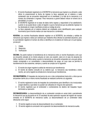 1. El recinto fiscalizado registrará en el SICREFIS la mercancía que ingresó a su almacén y este
último le proporcionará la fecha de ingreso la llave asignada por el sistema a cada
contenedor que se encuentre relacionado en el manifiesto y la lista de la mercancía o el
número de contenedor a ingresar. Para mercancía a granel deberá indicar el número de la
parcialidad y su peso.
2. El SICREFIS registrará en la base de datos dicho ingreso y responderá si fue satisfactorio;
cuando no se pueda llevar a cabo el registro o que la mercancía que se pretenda ingresar no
fue declarada en ningún manifiesto enviará un código de error.
3. La llave asignada por el sistema deberá ser empleada como identificación para cualquier
movimiento que el recinto realice con esa mercancía o contenedor.
NOVENA. Los recintos fiscalizados deberán registrar en el SICREFIS, las entradas y salidas de
mercancía que ingrese a éstos por solicitud que mediante oficio efectúe la autoridad aduanera, para
lo cual deberán registrar el número de oficio e identificar en el sistema el motivo por el cual ingresa,
ya sea por:
1.
2.
3.

PAMA
Retención
Verificación

DECIMA. Se podrá realizar la transferencia de la mercancía entre un recinto fiscalizado a otro que
se encuentre ubicado en la misma aduana en solo una ocasión, salvo en el caso de aduanas de
tráfico marítimo o de tráfico aéreo cuando la mercancía se encuentre amparada con una guía aérea
master consignada a un consolidador o desconsolidador de carga, en cuyo caso se permite la
transferencia en dos ocasiones, siempre y cuando se cumpla con lo siguiente:
1. El recinto de origen registre la salida de mercancía por transferencia
2. El recinto de destino consulte en su sistema que la mercancía sea transferida a dicho
recinto, así como registre la entrada de la mercancía por transferencia.
DECIMAPRIMERA. El traspaleo de mercancía de uno o más contenedores hacia otro u otros que se
encuentren dentro de un mismo recinto fiscalizado se realizará conforme a lo siguiente:
1. El recinto registrará el aviso de traspaleo de contenedores para identificar a los involucrados
(origen-destino) y que éstos no puedan ser utilizados en ninguna otra operación.
2. El recinto registrará que el contenedor o contenedores de destino del traspaleo hayan
terminado su operación.
DECIMASEGUNDA. La desconsolidación de un contenedor consiste en vaciar total o parcialmente
la mercancía que se encuentra en él. El resultado de esta operación requiere del registro de nuevas
entradas en el SICREFIS de mercancía suelta. La desconsolidación de un contenedor debe
efectuarse como sigue:
1. El recinto registra el aviso de desconsolidación de un contenedor.
2. El recinto registra la conclusión de la operación de desconsolidación de mercancía suelta.

 