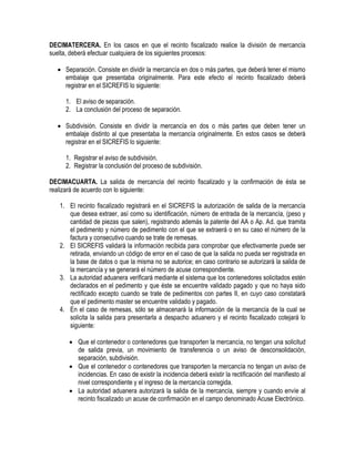 DECIMATERCERA. En los casos en que el recinto fiscalizado realice la división de mercancía
suelta, deberá efectuar cualquiera de los siguientes procesos:
 Separación. Consiste en dividir la mercancía en dos o más partes, que deberá tener el mismo
embalaje que presentaba originalmente. Para este efecto el recinto fiscalizado deberá
registrar en el SICREFIS lo siguiente:
1. El aviso de separación.
2. La conclusión del proceso de separación.
 Subdivisión. Consiste en dividir la mercancía en dos o más partes que deben tener un
embalaje distinto al que presentaba la mercancía originalmente. En estos casos se deberá
registrar en el SICREFIS lo siguiente:
1. Registrar el aviso de subdivisión.
2. Registrar la conclusión del proceso de subdivisión.
DECIMACUARTA. La salida de mercancía del recinto fiscalizado y la confirmación de ésta se
realizará de acuerdo con lo siguiente:
1. El recinto fiscalizado registrará en el SICREFIS la autorización de salida de la mercancía
que desea extraer, así como su identificación, número de entrada de la mercancía, (peso y
cantidad de piezas que salen), registrando además la patente del AA o Ap. Ad. que tramita
el pedimento y número de pedimento con el que se extraerá o en su caso el número de la
factura y consecutivo cuando se trate de remesas.
2. El SICREFIS validará la información recibida para comprobar que efectivamente puede ser
retirada, enviando un código de error en el caso de que la salida no pueda ser registrada en
la base de datos o que la misma no se autorice; en caso contrario se autorizará la salida de
la mercancía y se generará el número de acuse correspondiente.
3. La autoridad aduanera verificará mediante el sistema que los contenedores solicitados estén
declarados en el pedimento y que éste se encuentre validado pagado y que no haya sido
rectificado excepto cuando se trate de pedimentos con partes II, en cuyo caso constatará
que el pedimento master se encuentre validado y pagado.
4. En el caso de remesas, sólo se almacenará la información de la mercancía de la cual se
solicita la salida para presentarla a despacho aduanero y el recinto fiscalizado cotejará lo
siguiente:
 Que el contenedor o contenedores que transporten la mercancía, no tengan una solicitud
de salida previa, un movimiento de transferencia o un aviso de desconsolidación,
separación, subdivisión.
 Que el contenedor o contenedores que transporten la mercancía no tengan un aviso de
incidencias. En caso de existir la incidencia deberá existir la rectificación del manifiesto al
nivel correspondiente y el ingreso de la mercancía corregida.
 La autoridad aduanera autorizará la salida de la mercancía, siempre y cuando envíe al
recinto fiscalizado un acuse de confirmación en el campo denominado Acuse Electrónico.

 