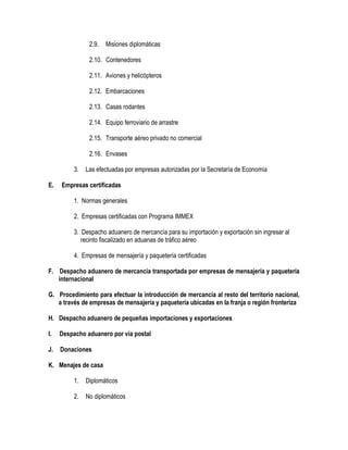 2.9.

Misiones diplomáticas

2.10. Contenedores
2.11. Aviones y helicópteros
2.12. Embarcaciones
2.13. Casas rodantes
2.14. Equipo ferroviario de arrastre
2.15. Transporte aéreo privado no comercial
2.16. Envases
3.
E.

Las efectuadas por empresas autorizadas por la Secretaría de Economía

Empresas certificadas
1. Normas generales
2. Empresas certificadas con Programa IMMEX
3. Despacho aduanero de mercancía para su importación y exportación sin ingresar al
recinto fiscalizado en aduanas de tráfico aéreo
4. Empresas de mensajería y paquetería certificadas

F. Despacho aduanero de mercancía transportada por empresas de mensajería y paquetería
internacional
G. Procedimiento para efectuar la introducción de mercancía al resto del territorio nacional,
a través de empresas de mensajería y paquetería ubicadas en la franja o región fronteriza
H. Despacho aduanero de pequeñas importaciones y exportaciones
I.

Despacho aduanero por vía postal

J.

Donaciones

K. Menajes de casa
1.

Diplomáticos

2.

No diplomáticos

 