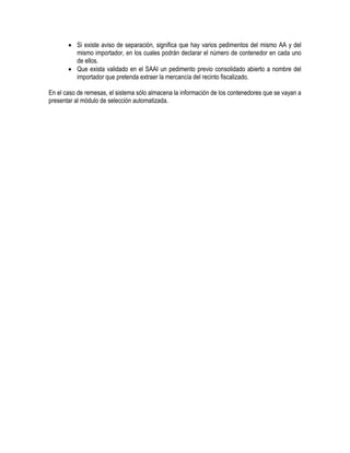  Si existe aviso de separación, significa que hay varios pedimentos del mismo AA y del
mismo importador, en los cuales podrán declarar el número de contenedor en cada uno
de ellos.
 Que exista validado en el SAAI un pedimento previo consolidado abierto a nombre del
importador que pretenda extraer la mercancía del recinto fiscalizado.
En el caso de remesas, el sistema sólo almacena la información de los contenedores que se vayan a
presentar al módulo de selección automatizada.

 