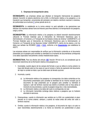 3. Empresas de transportación aérea.
DECIMAQUINTA. Las empresas aéreas que efectúen el transporte internacional de pasajeros
deberán transmitir al sistema electrónico de la AGA, la información relativa a los pasajeros y a la
tripulación que transporten, provenientes del extranjero con destino a territorio nacional o viceversa,
de conformidad con el artículo 7, primer párrafo de la LA.
DECIMASEXTA. Lo establecido en la norma anterior no será aplicable a las operaciones que
efectúen las empresas aéreas fuera de itinerario para fines distintos a la transportación de pasajeros,
carga y correo.
DECIMASEPTIMA. La información relativa a los pasajeros se deberá transmitir electrónicamente
utilizando el “Formato Estándar para el Intercambio de Información Electrónica para la
Administración, el Comercio y el Transporte de los Estados Unidos de América” (US/EDIFACT) o el
“Formato Estándar para el Intercambio de Información Electrónica para la Administración, el
Comercio y el Transporte de las Naciones Unidas” (UN/EDIFACT), dentro de los plazos y con los
datos que señalan las RCGMCE 1.9.2. y 1.9.3., conforme a los lineamientos que establezca la
AGCTI.
Las empresas aéreas son responsables de verificar que la información contenida en el documento
presentado por el pasajero para acreditar su identidad en el momento de documentarse corresponda
a los datos capturados manualmente o leídos mediante lector óptico.
DECIMAOCTAVA. Para los efectos del artículo 185, fracción VIII de la LA, se considerará que la
transmisión electrónica de la información relativa a los pasajeros es:
1. Incompleta, cuando alguno de los campos del formato a que se refiere la norma anterior no
haya sido llenado salvo en los casos en que el número o fecha de expiración del documento
de viaje no consten en éste o que los datos sean de llenado opcional.
2. Incorrecta, cuando:
a) La información relativa a los pasajeros no corresponda a los datos contenidos en los
documentos presentados para acreditar la identidad de los mismos excepto que el
documento de viaje presentado por el pasajero para acreditar su identidad al
ingresar o salir del territorio nacional sea distinto al exhibido ante la línea aérea al
momento de documentarse, cuando el pasajero tenga dos o más nacionalidades.
b) La información relativa a los datos del vuelo no corresponda a la real.
c) La información transmitida contenga datos relativos a pasajeros que no hubieran
abordado la aeronave.
3. Extemporánea, cuando la información sea recibida por la AGA con posterioridad al plazo
previsto en la norma anterior, siempre y cuando se reciba antes del arribo del vuelo a
territorio nacional.
4. Omitida, cuando la información relativa a los pasajeros, al documento de viaje o al vuelo no
sean transmitidas electrónicamente o la misma se transmita con posterioridad al plazo

 