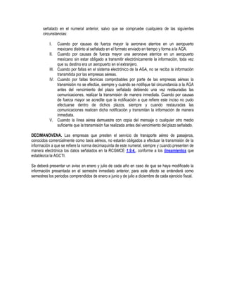 señalado en el numeral anterior, salvo que se compruebe cualquiera de las siguientes
circunstancias:
I.

Cuando por causas de fuerza mayor la aeronave aterrice en un aeropuerto
mexicano distinto al señalado en el formato enviado en tiempo y forma a la AGA.
II. Cuando por causas de fuerza mayor una aeronave aterrice en un aeropuerto
mexicano sin estar obligado a transmitir electrónicamente la información, toda vez
que su destino era un aeropuerto en el extranjero.
III. Cuando por fallas en el sistema electrónico de la AGA, no se reciba la información
transmitida por las empresas aéreas.
IV. Cuando por fallas técnicas comprobables por parte de las empresas aéreas la
transmisión no se efectúe, siempre y cuando se notifique tal circunstancia a la AGA
antes del vencimiento del plazo señalado debiendo una vez restauradas las
comunicaciones, realizar la transmisión de manera inmediata. Cuando por causas
de fuerza mayor se acredite que la notificación a que refiere este inciso no pudo
efectuarse dentro de dichos plazos, siempre y cuando restauradas las
comunicaciones realicen dicha notificación y transmitan la información de manera
inmediata.
V. Cuando la línea aérea demuestre con copia del mensaje o cualquier otro medio
suficiente que la transmisión fue realizada antes del vencimiento del plazo señalado.
DECIMANOVENA. Las empresas que presten el servicio de transporte aéreo de pasajeros,
conocidos comercialmente como taxis aéreos, no estarán obligados a efectuar la transmisión de la
información a que se refiere la norma decimaquinta de este numeral, siempre y cuando presenten de
manera electrónica los datos señalados en la RCGMCE 1.9.4., conforme a los lineamientos que
establezca la AGCTI.
Se deberá presentar un aviso en enero y julio de cada año en caso de que se haya modificado la
información presentada en el semestre inmediato anterior, para este efecto se entenderá como
semestres los periodos comprendidos de enero a junio y de julio a diciembre de cada ejercicio fiscal.

 