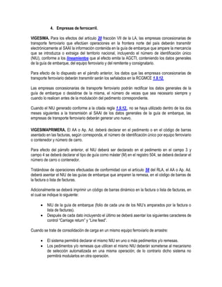 4. Empresas de ferrocarril.
VIGESIMA. Para los efectos del artículo 20 fracción VII de la LA, las empresas concesionarias de
transporte ferroviario que efectúen operaciones en la frontera norte del país deberán transmitir
electrónicamente al SAAI la información contenida en la guía de embarque que ampare la mercancía
que se introduzca o extraiga del territorio nacional, incluyendo el número de identificación único
(NIU), conforme a los lineamientos que al efecto emita la AGCTI, conteniendo los datos generales
de la guía de embarque, del equipo ferroviario y del remitente y consignatario.
Para efecto de lo dispuesto en el párrafo anterior, los datos que las empresas concesionarias de
transporte ferroviario deberán transmitir serán los señalados en la RCGMCE 1.9.12.
Las empresas concesionarias de transporte ferroviario podrán rectificar los datos generales de la
guía de embarque o desistirse de la misma, el número de veces que sea necesario siempre y
cuando lo realicen antes de la modulación del pedimento correspondiente.
Cuando el NIU generado conforme a la citada regla 1.9.12., no se haya utilizado dentro de los dos
meses siguientes a la transmisión al SAAI de los datos generales de la guía de embarque, las
empresas de transporte ferroviario deberán generar uno nuevo.
VIGESIMAPRIMERA. El AA o Ap. Ad. deberá declarar en el pedimento o en el código de barras
asentado en las facturas, según corresponda, el número de identificación único por equipo ferroviario
o contenedor y número de carro.
Para efecto del párrafo anterior, el NIU deberá ser declarado en el pedimento en el campo 3 y
campo 4 se deberá declarar el tipo de guía como máster (M) en el registro 504, se deberá declarar el
número de carro o contenedor.
Tratándose de operaciones efectuadas de conformidad con el artículo 58 del RLA, el AA o Ap. Ad.
deberá asentar el NIU de las guías de embarque que amparen la remesa, en el código de barras de
la factura o lista de facturas.
Adicionalmente se deberá imprimir un código de barras dinámico en la factura o lista de facturas, en
el cual se indique lo siguiente:



NIU de la guía de embarque (folio de cada una de los NIU‟s amparados por la factura o
lista de facturas).
Después de cada dato incluyendo el último se deberá asentar los siguientes caracteres de
control “Carriage return” y “Line feed”.

Cuando se trate de consolidación de carga en un mismo equipo ferroviario de arrastre:



El sistema permitirá declarar el mismo NIU en uno o más pedimentos y/o remesas.
Los pedimentos y/o remesas que utilicen el mismo NIU deberán someterse al mecanismo
de selección automatizada en una misma operación; de lo contrario dicho sistema no
permitirá modularlos en otra operación.

 