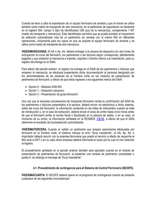 Cuando se lleve a cabo la exportación de un equipo ferroviario de arrastre y que el mismo se utilice
también como medio de transporte de otra mercancía, en el pedimento de exportación se declarará
en el registro 554, campo 5 (tipo de identificador) UM (uso de la mercancía), complemento 1 MT
(medio de transporte y mercancía). Este identificador permitirá que se pueda someter al mecanismo
de selección automatizado más de un pedimento y/o remesa con el mismo NIU en diferentes
operaciones, únicamente para los casos en que se exporte el equipo ferroviario de arrastre y se
utilice como medio de transporte de otra mercancía.
VIGESIMASEGUNDA. El AA o Ap. Ad. deberá entregar a la aduana de despacho con dos horas de
anticipación al cruce del ferrocarril, los pedimentos o las facturas según corresponda, debidamente
pagados y que amparen la mercancía a importar, exportar o tránsito interno a la importación, para su
registro de entrega en el SAAI.
Para efecto del párrafo anterior, el registro de entrega en el SAAI de los pedimentos o facturas que
amparen la mercancía, se efectuará presentando dicha documentación al personal designado por
los administradores de las aduanas de la frontera norte en los módulos de presentación de
pedimentos de ferrocarril, a efecto de que éstos ingresen a los siguientes menús del SAAI:
 Opción 6 – Módulos SAAI M3.
 Opción 1 – Despacho aduanero.
 Opción 3 – Presentación de guías ferrocarril.
Una vez que la empresa concesionaria de transporte ferroviario reciba la confirmación del SAAI de
los pedimentos o facturas presentados a la aduana, deberá enviar vía electrónica a dicho sistema,
antes del cruce del ferrocarril, la información contenida en las listas de intercambio cuando se trate
de introducción y, en el caso de extracción, deberá enviar el aviso de arribo hasta cinco horas antes
de que el ferrocarril arribe al recinto fiscal o fiscalizado en la aduana de salida, o en su caso, al
momento de su arribo, la información señalada en la RCGMCE 1.9.12., a efecto de que el SAAI
determine el resultado de la preselección automatizada.
VIGESIMATERCERA. Cuando al validar un pedimento que ampare operaciones efectuadas por
ferrocarril en la frontera norte, el sistema marque el error “Guía inexistente”, el AA, Ap. Ad. o
importador deberá recurrir con la empresa ferroviaria que prestó el servicio a efecto de requerirle el
NIU ante el SAT o en su caso dicha empresa deberá informarle la razón por la cual no han obtenido
el registro.
El procedimiento señalado en el párrafo anterior también será aplicable cuando en el módulo de
presentación de pedimentos de ferrocarril, al presentar una remesa de pedimento consolidado o
partes II, se obtenga el mensaje de “Guía inexistente”.
4.1. Procedimiento de contingencia para el Sistema de Control Ferroviario (SICOFE).
VIGESIMACUARTA. El SICOFE deberá operar en el programa de contingencia cuando se presente
cualquiera de las siguientes circunstancias:

 
