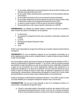 






No sea posible validar/obtener acuse de respuesta de archivos de NIU‟s enviados por las
empresas de transporte ferroviario al SAT.
No sea posible realizar electrónicamente la presentación de la documentación aduanera
ante la aduana.
No sea posible enviar/recibir archivos de documentación aduanera presentada.
No sea posible validar/recibir acuse de respuesta de archivos de avisos de arribo o listas
de intercambio enviados por las empresas de transporte ferroviario al SAT.
La aduana no pueda consultar en SOIA las listas de intercambio simplificadas.
No sea posible llevar a cabo ninguna operación relacionada con el SICOFE.

VIGESIMAQUINTA. Las entidades que deberán analizar la situación concreta que se presente y
hacer el reporte para operar en contingencia, son las siguientes:







La aduana local.
Las empresas de transporte ferroviario que se encuentren incorporadas al esquema del
SICOFE.
La ACOA.
Asociaciones de Agentes Aduanales Locales.
CAAAREM.
CLAA.

El SAT no será responsable por el pago de las demoras que se puedan ocasionar durante la fase de
contingencia.
VIGESIMASEXTA. En caso de detectarse cualquiera de las circunstancias mencionadas en la
norma vigesimacuarta de este numeral, se deberá levantar un reporte en Mesa de ayuda al teléfono
01 800 111AYUD (2983).
Una vez levantado el reporte, personal de la empresa de transporte ferroviario afectada y el SAT, a
través de la Administración de Operación Aduanera “7” de la ACOA, harán las acciones necesarias
para identificar el origen del problema y en caso de que determinen que la problemática corresponde
a alguna de las circunstancias de la norma vigesimacuarta, deberán iniciar operaciones en el
programa de contingencia, en un plazo que no exceda de una hora a partir del momento en que se
levantó el reporte en la Mesa de ayuda, en estos casos, se observará lo dispuesto en las normas
centesimaquinta, centesimasexta y centesimaoctava del apartado A numeral 6 de la Tercera Unidad
del presente Manual, ya que por ningún motivo se deberá detener el cruce del ferrocarril.
Iniciada la contingencia, la Administración de Operación Aduanera “7” de la ACOA, enviará un correo
a las áreas afectadas por la contingencia notificando la situación, fecha y hora de inicio.
VIGESIMASEPTIMA. Una vez que se haya declarado el inicio de la contingencia conforme a la
norma anterior, se procederá de la siguiente manera:
a) Cuando no sea posible realizar el intercambio de archivos para registro de NIU‟s entre
las empresas de transporte ferroviario y el SAT, el AA o Ap. Ad. no tendrán que declarar
el NIU en la documentación aduanera y al término de la fase de contingencia la empresa

 