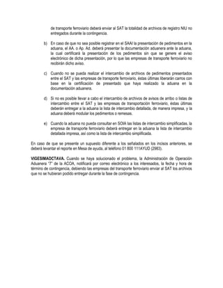 de transporte ferroviario deberá enviar al SAT la totalidad de archivos de registro NIU no
entregados durante la contingencia.
b) En caso de que no sea posible registrar en el SAAI la presentación de pedimentos en la
aduana, el AA. o Ap. Ad. deberá presentar la documentación aduanera ante la aduana,
la cual certificará la presentación de los pedimentos sin que se genere el aviso
electrónico de dicha presentación, por lo que las empresas de transporte ferroviario no
recibirán dicho aviso.
c) Cuando no se pueda realizar el intercambio de archivos de pedimentos presentados
entre el SAT y las empresas de transporte ferroviario, éstas últimas liberarán carros con
base en la certificación de presentado que haya realizado la aduana en la
documentación aduanera.
d) Si no es posible llevar a cabo el intercambio de archivos de avisos de arribo o listas de
intercambio entre el SAT y las empresas de transportación ferroviario, éstas últimas
deberán entregar a la aduana la lista de intercambio detallada, de manera impresa, y la
aduana deberá modular los pedimentos o remesas.
e) Cuando la aduana no pueda consultar en SOIA las listas de intercambio simplificadas, la
empresa de transporte ferroviario deberá entregar en la aduana la lista de intercambio
detallada impresa, así como la lista de intercambio simplificada.
En caso de que se presente un supuesto diferente a los señalados en los incisos anteriores, se
deberá levantar el reporte en Mesa de ayuda, al teléfono 01 800 111AYUD (2983).
VIGESIMAOCTAVA. Cuando se haya solucionado el problema, la Administración de Operación
Aduanera “7” de la ACOA, notificará por correo electrónico a los interesados, la fecha y hora de
término de contingencia, debiendo las empresas del transporte ferroviario enviar al SAT los archivos
que no se hubieran podido entregar durante la fase de contingencia.

 