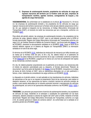 5. Empresas de autotransporte terrestre, propietarios de vehículos de carga que
ingresen mercancía del territorio por la frontera norte del país; empresas de
transportación marítima, agentes navieros, consignatarios de buques y los
agentes de carga internacional.
VIGESIMANOVENA. De conformidad con lo establecido en el artículo 20, fracciones IV y VII de la
LA, las empresas de autotransporte terrestre y los propietarios de los vehículos de carga que
ingresen mercancía del territorio nacional por la frontera norte del país deberán proporcionar al AA o
Ap. Ad. que realizará el despacho de las mercancías, el Código Alfanumérico Armonizado del
Transportista (CAAT), al momento de recibir las mercancías que van a transportar, conforme a la
RCGMCE 2.4.7.
Para efecto del párrafo anterior, las empresas de autotransporte terrestre y los propietarios de los
vehículos de carga, deberán obtener el CAAT, para lo cual deberán presentar ante la ACRA el
formato denominado “Registro del Código Alfanumérico Armonizado del Transportista conforme a la
regla 2.4.6. de Carácter General en Materia de Comercio Exterior”, que forma parte del Anexo 1 de
las RCGMCE, anexando la documentación señalada en la RCGMCE 2.4.6., previo al envío de la
solicitud deberán capturar en el Sistema de Registro de Transportistas (SIRET) la información
señalada en el rubro B de dicha regla.
En términos de la RCGMCE 3.1.3., tratándose de introducción de mercancía por tráfico terrestre que
se realice por la frontera norte del país, el AA o Ap. Ad. deberá indicar en el pedimento de
importación los datos relativos al número económico de la caja o contenedor conforme al Apéndice
10 del Anexo 22 de las RCGMCE y pagarlo por lo menos con una hora de anticipación del ingreso
de las mercancías a territorio nacional.
El o Ap. Ad. deberá presentar conjuntamente con el pedimento y/o la factura y las mercancías ante
el módulo de selección automatizado para su despacho, el formato denominado “Relación de
documentos” que forma parte del Apartado A del Anexo 1 de las RCGMCE, incluyendo en el código
de barras de dicho formato el CAAT, tanto en operaciones efectuadas con un solo pedimento o
factura, o bien, tratándose de consolidación de carga conforme a la RCGMCE 3.1.15.
Lo dispuesto en el párrafo anterior, no será aplicable en las importaciones de vehículos, tratándose
de operaciones en las que no se requiera la presentación física de las mercancías, para realizar el
despacho aduanero, en las operaciones de retorno a territorio nacional de vehículos prototipo de
prueba o para estudio efectuadas por la industria automotriz terminal o manufacturera de vehículos
de autotransporte, así como en las operaciones efectuadas conforme a las RCGMCE 3.2.2., 3.2.5. y
3.7.2.
TRIGESIMA. Las personas que proporcionen el servicio de autotransporte terrestre y los propietarios
de vehículos de carga, residentes en el extranjero o constituidos de conformidad con las leyes
extranjeras, deberán presentar la solicitud de registro del CAAT ante la ACRA, mediante el formato
denominado “Registro del Código Alfanumérico Armonizado del Transportista, conforme a la regla
2.4.6. de carácter general en materia de comercio exterior”, de conformidad con lo señalado en el
penúltimo párrafo de la RCGMCE 2.4.6.

 