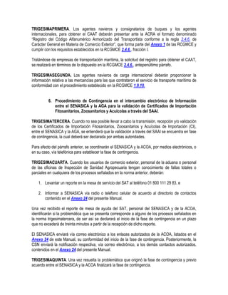 TRIGESIMAPRIMERA. Los agentes navieros y consignatarios de buques y los agentes
internacionales, para obtener el CAAT deberán presentar ante la ACRA el formato denominado
“Registro del Código Alfanumérico Armonizado del Transportista conforme a la regla 2.4.6. de
Carácter General en Materia de Comercio Exterior”, que forma parte del Anexo 1 de las RCGMCE y
cumplir con los requisitos establecidos en la RCGMCE 2.4.6., fracción I.
Tratándose de empresas de transportación marítima, la solicitud del registro para obtener el CAAT,
se realizará en términos de lo dispuesto en la RCGMCE 2.4.6., antepenúltimo párrafo.
TRIGESIMASEGUNDA. Los agentes navieros de carga internacional deberán proporcionar la
información relativa a las mercancías para las que contrataron el servicio de transporte marítimo de
conformidad con el procedimiento establecido en la RCGMCE 1.9.10.
6. Procedimiento de Contingencia en el intercambio electrónico de Información
entre el SENASICA y la AGA para la validación de Certificados de Importación
Fitosanitarios, Zoosanitarios y Acuícolas a través del SAAI.
TRIGESIMATERCERA. Cuando no sea posible llevar a cabo la transmisión, recepción y/o validación
de los Certificados de Importación Fitosanitarios, Zoosanitarios y Acuícolas de Importación (CI),
entre el SENASICA y la AGA, se entenderá que la validación a través del SAAI se encuentra en fase
de contingencia, la cual deberá ser declarada por ambas autoridades.
Para efecto del párrafo anterior, se coordinarán el SENASICA y la ACOA, por medios electrónicos, o
en su caso, vía telefónica para establecer la fase de contingencia.
TRIGESIMACUARTA. Cuando los usuarios de comercio exterior, personal de la aduana o personal
de las oficinas de Inspección de Sanidad Agropecuaria tengan conocimiento de fallas totales o
parciales en cualquiera de los procesos señalados en la norma anterior, deberán:
1. Levantar un reporte en la mesa de servicio del SAT al teléfono 01 800 111 29 83, e
2. Informar a SENASICA vía radio o teléfono celular de acuerdo al directorio de contactos
contenido en el Anexo 24 del presente Manual.
Una vez recibido el reporte de mesa de ayuda del SAT, personal del SENASICA y de la ACOA,
identificarán si la problemática que se presenta corresponde a alguno de los procesos señalados en
la norma trigesimatercera, de ser así se declarará el inicio de la fase de contingencia en un plazo
que no excederá de treinta minutos a partir de la recepción de dicho reporte.
El SENASICA enviará vía correo electrónico a los enlaces autorizados de la ACOA, listados en el
Anexo 24 de este Manual, su conformidad del inicio de la fase de contingencia. Posteriormente, la
CSN enviará la notificación respectiva, vía correo electrónico, a los demás contactos autorizados,
contenidos en el Anexo 24 del presente Manual.
TRIGESIMAQUINTA. Una vez resuelta la problemática que originó la fase de contingencia y previo
acuerdo entre el SENASICA y la ACOA finalizará la fase de contingencia.

 