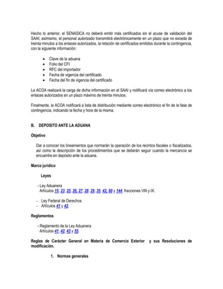 Hecho lo anterior, el SENASICA no deberá emitir más certificados sin el acuse de validación del
SAAI; asimismo, el personal autorizado transmitirá electrónicamente en un plazo que no exceda de
treinta minutos a los enlaces autorizados, la relación de certificados emitidos durante la contingencia,
con la siguiente información:






Clave de la aduana
Folio del CFI
RFC del importador
Fecha de vigencia del certificado
Fecha del fin de vigencia del certificado

La ACOA realizará la carga de dicha información en el SAAI y notificará vía correo electrónico a los
enlaces autorizados en un plazo máximo de treinta minutos.
Finalmente, la ACOA notificará a lista de distribución mediante correo electrónico el fin de la fase de
contingencia, indicando la fecha y hora de la misma.
B. DEPOSITO ANTE LA ADUANA
Objetivo
Dar a conocer los lineamientos que normarán la operación de los recintos fiscales o fiscalizados,
así como la descripción de los procedimientos que se deberán seguir cuando la mercancía se
encuentre en depósito ante la aduana.
Marco jurídico
Leyes
- Ley Aduanera
Artículos 15, 23, 25, 26, 27, 28. 29, 35, 42, 90 y 144, fracciones VIII y IX.
- Ley Federal de Derechos
- Artículos 41 y 42.
Reglamentos
- Reglamento de la Ley Aduanera
Artículos 41, 42, 43 y 55.
Reglas de Carácter General en Materia de Comercio Exterior
modificación.
1. Normas generales

y sus Resoluciones de

 