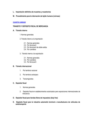 L. Importación definitiva de muestras y muestrarios
M. Procedimiento para la internación de tejido humano (córneas)
CUARTA UNIDAD

TRANSITO Y DEPOSITO FISCAL DE MERCANCIA
A. Tránsito interno
1. Normas generales
2. Tránsito interno a la importación
2.1.
2.2.
2.3.
2.4.

Normas generales
Por ferrocarril
Por ferrocarril de doble estiba
Por carretera

3. Tránsito interno a la exportación
3.1. Normas generales
3.2. Por carretera
3.3. Por ferrocarril
B. Tránsito internacional
1.

Por territorio nacional

2.

Por territorio extranjero

3.

Transmigrantes

C. Depósito fiscal
1.

Normas generales

2.

Depósito fiscal en establecimientos autorizados para exposiciones internacionales de
mercancía

D. Depósito fiscal para tiendas libres de impuestos (duty free)
E.

Depósito fiscal para la industria automotriz terminal o manufacturera de vehículos de
autotransporte

 
