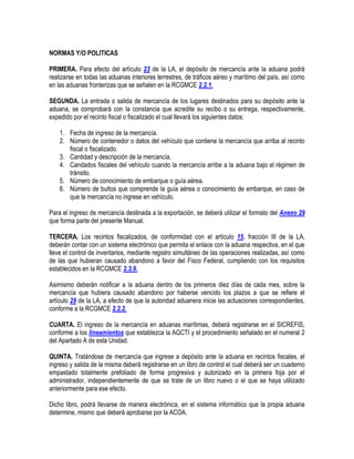 NORMAS Y/O POLITICAS
PRIMERA. Para efecto del artículo 23 de la LA, el depósito de mercancía ante la aduana podrá
realizarse en todas las aduanas interiores terrestres, de tráficos aéreo y marítimo del país, así como
en las aduanas fronterizas que se señalen en la RCGMCE 2.2.1.
SEGUNDA. La entrada o salida de mercancía de los lugares destinados para su depósito ante la
aduana, se comprobará con la constancia que acredite su recibo o su entrega, respectivamente,
expedido por el recinto fiscal o fiscalizado el cual llevará los siguientes datos:
1. Fecha de ingreso de la mercancía.
2. Número de contenedor o datos del vehículo que contiene la mercancía que arriba al recinto
fiscal o fiscalizado.
3. Cantidad y descripción de la mercancía.
4. Candados fiscales del vehículo cuando la mercancía arribe a la aduana bajo el régimen de
tránsito.
5. Número de conocimiento de embarque o guía aérea.
6. Número de bultos que comprende la guía aérea o conocimiento de embarque, en caso de
que la mercancía no ingrese en vehículo.
Para el ingreso de mercancía destinada a la exportación, se deberá utilizar el formato del Anexo 29
que forma parte del presente Manual.
TERCERA. Los recintos fiscalizados, de conformidad con el artículo 15, fracción III de la LA,
deberán contar con un sistema electrónico que permita el enlace con la aduana respectiva, en el que
lleve el control de inventarios, mediante registro simultáneo de las operaciones realizadas, así como
de las que hubieran causado abandono a favor del Fisco Federal, cumpliendo con los requisitos
establecidos en la RCGMCE 2.3.9.
Asimismo deberán notificar a la aduana dentro de los primeros diez días de cada mes, sobre la
mercancía que hubiera causado abandono por haberse vencido los plazos a que se refiere el
artículo 29 de la LA, a efecto de que la autoridad aduanera inicie las actuaciones correspondientes,
conforme a la RCGMCE 2.2.2.
CUARTA. El ingreso de la mercancía en aduanas marítimas, deberá registrarse en el SICREFIS,
conforme a los lineamientos que establezca la AGCTI y el procedimiento señalado en el numeral 2
del Apartado A de esta Unidad.
QUINTA. Tratándose de mercancía que ingrese a depósito ante la aduana en recintos fiscales, el
ingreso y salida de la misma deberá registrarse en un libro de control el cual deberá ser un cuaderno
empastado totalmente prefoliado de forma progresiva y autorizado en la primera foja por el
administrador, independientemente de que se trate de un libro nuevo o el que se haya utilizado
anteriormente para ese efecto.
Dicho libro, podrá llevarse de manera electrónica, en el sistema informático que la propia aduana
determine, mismo que deberá aprobarse por la ACOA.

 