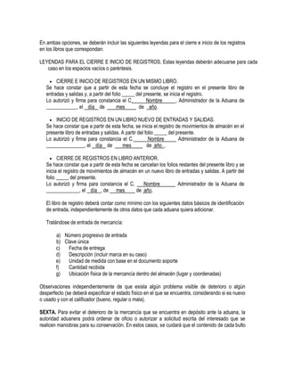 En ambas opciones, se deberán incluir las siguientes leyendas para el cierre e inicio de los registros
en los libros que correspondan:
LEYENDAS PARA EL CIERRE E INICIO DE REGISTROS. Estas leyendas deberán adecuarse para cada
caso en los espacios vacíos o paréntesis.
 CIERRE E INICIO DE REGISTROS EN UN MISMO LIBRO.
Se hace constar que a partir de esta fecha se concluye el registro en el presente libro de
entradas y salidas y, a partir del folio _____ del presente, se inicia el registro.
Lo autorizó y firma para constancia el C.
Nombre
, Administrador de la Aduana de
____________, el día de
mes
de año.
 INICIO DE REGISTROS EN UN LIBRO NUEVO DE ENTRADAS Y SALIDAS.
Se hace constar que a partir de esta fecha, se inicia el registro de movimientos de almacén en el
presente libro de entradas y salidas. A partir del folio _____ del presente.
Lo autorizó y firma para constancia el C.
Nombre
Administrador de la Aduana de
_______________, el día de
mes
de año .

CIERRE DE REGISTROS EN LIBRO ANTERIOR.
Se hace constar que a partir de esta fecha se cancelan los folios restantes del presente libro y se
inicia el registro de movimientos de almacén en un nuevo libro de entradas y salidas. A partir del
folio _____ del presente.
Lo autorizó y firma para constancia el C.
Nombre
Administrador de la Aduana de
_____________, el día , de mes
de año.


El libro de registro deberá contar como mínimo con los siguientes datos básicos de identificación
de entrada, independientemente de otros datos que cada aduana quiera adicionar.
Tratándose de entrada de mercancía:
a) Número progresivo de entrada
b) Clave única
c)
Fecha de entrega
d)
Descripción (incluir marca en su caso)
e)
Unidad de medida con base en el documento soporte
f)
Cantidad recibida
g)
Ubicación física de la mercancía dentro del almacén (lugar y coordenadas)
Observaciones independientemente de que exista algún problema visible de deterioro o algún
desperfecto (se deberá especificar el estado físico en el que se encuentra, considerando si es nuevo
o usado y con el calificador (bueno, regular o mala).
SEXTA. Para evitar el deterioro de la mercancía que se encuentra en depósito ante la aduana, la
autoridad aduanera podrá ordenar de oficio o autorizar a solicitud escrita del interesado que se
realicen maniobras para su conservación. En estos casos, se cuidará que el contenido de cada bulto

 
