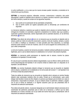 no sufra modificación y, en su caso que los nuevos envases queden marcados y numerados en la
misma forma que los primeros.
SEPTIMA. La mercancía explosiva, inflamable, corrosiva, contaminante o radiactiva, sólo podrá
descargarse o quedar en depósito ante la aduana a su ingreso a territorio nacional o para extraerse
del mismo siempre y cuando se cumpla con los siguientes requisitos:
I.II.

Que cuente con la autorización de las autoridades competentes.
Que el recinto cuente con lugares apropiados para su almacenaje, por condiciones de
seguridad.

La mercancía radiactiva y explosiva que quede en depósito ante la aduana en recintos fiscales, se
entregará de inmediato a la autoridad y organismo competente en la materia, bajo cuya custodia y
supervisión quedará almacenada, siendo responsable ante la autoridad aduanera, en los términos
del artículo 26 de la LA.
OCTAVA. Para efecto del artículo 25 de la LA, la mercancía que se encuentre en depósito ante la
aduana, podrá ser motivo de actos de conservación, examen y toma de muestras, siempre y cuando
no se altere o modifique su naturaleza o la base gravable para fines aduaneros. La autoridad
aduanera podrá autorizar la toma de muestras, caso en el cual se pagarán las contribuciones y CC
que a ellas correspondan.
La toma de muestras y examen de mercancía procederá, mediante solicitud justificada de la persona
legitimada, para lo cual se deberá observar lo establecido en el numeral 3 del presente Apartado.
NOVENA. La mercancía podrá permanecer en depósito ante la aduana, durante los plazos
señalados en el Apartado C de esta Unidad.
En caso de que la autoridad aduanera detecte irregularidades a que se refiere el último párrafo de la
norma Decimosegunda del Apartado A de la Quinta Unidad se deberá estar a lo dispuesto en el
Apartado C de este Manual.
DECIMA. Los recintos fiscalizados deberán entregar la mercancía que se encuentre en depósito
ante la aduana, cumpliendo con lo establecido en la norma sexta del numeral 1.1. del Apartado C de
la Primera Unidad del presente Manual.
Todas las salidas de mercancía que se encuentre en depósito ante la aduana en recintos fiscales
deberán estar autorizadas mediante oficio de salida, firmado por el administrador, quien podrá
delegar esta facultad a través de oficio dirigido a la persona que designe para tal efecto con copia al
almacenista o responsable de almacén, al que se deberá anexar el pedimento validado y pagado
con el que la misma se destinará a un régimen aduanero para que sea presentada ante el
mecanismo de selección automatizado.
Para efecto del párrafo anterior, el personal designado por el administrador deberá cerciorarse de la
autenticidad del pedimento presentado para el retiro de la mercancía y verificar que los datos
asentados en el mismo coincidan con la que saldrá del recinto fiscal para su presentación ante el
mecanismo de selección automatizado.

 
