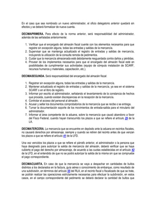 En el caso que sea nombrado un nuevo administrador, el oficio delegatorio anterior quedará sin
efectos y se deberá formalizar de nueva cuenta.
DECIMAPRIMERA. Para efecto de la norma anterior, será responsabilidad del administrador,
además de las señaladas anteriormente:
1. Verificar que el encargado del almacén fiscal cuente con los elementos necesarios para que
registre sin excepción alguna, todas las entradas y salidas de la mercancía.
2. Supervisar que se mantenga actualizado el registro de entradas y salidas de mercancía,
incluyendo la utilización de la consulta remota de pedimentos.
3. Cuidar que la mercancía almacenada esté debidamente resguardada contra daños y pérdidas.
4. Proveer de los implementos necesarios para que el encargado del almacén fiscal esté en
posibilidades de cumplimentar sus actividades (equipo de cómputo instalación de SCARF,
recursos humanos y materiales, capacitación, etc.).
DECIMASEGUNDA. Será responsabilidad del encargado del almacén fiscal:
1. Registrar sin excepción alguna, todas las entradas y salidas de la mercancía.
2. Mantener actualizado el registro de entradas y salidas de la mercancía, ya sea en el sistema
SCARF o en el libro de registro.
3. Informar por escrito al administrador, señalando el levantamiento de la constancia de hechos
que proceda, cuando existan discrepancias en la recepción de la mercancía.
4. Controlar el acceso del personal al almacén.
5. Acusar y sellar los documentos comprobatorios de la mercancía que se recibe o se entrega.
6. Turnar la documentación soporte de los movimientos de entrada-salida para el minutario del
administrador.
7. Informar al área competente de la aduana, sobre la mercancía que causó abandono a favor
del Fisco Federal, cuando hayan transcurrido los plazos a que se refiere el artículo 29 de la
LA.
DECIMATERCERA. La mercancía que se encuentre en depósito ante la aduana en recintos fiscales,
no causará derechos por almacenaje, siempre y cuando se retiren del recinto antes de que venzan
los plazos a que se refiere el artículo 41 de la LFD.
Una vez vencidos los plazos a que se refiere el párrafo anterior, el administrador o la persona que
haya designado para autorizar la salida de mercancía del almacén, deberá verificar que se haya
cubierto el pago del derecho por almacenaje, de acuerdo a las cuotas establecidas en el artículo 42
de la LFD, en el entendido de que no se podrá autorizar la salida de la misma sin que se compruebe
el pago correspondiente.
DECIMACUARTA. En caso de que la mercancía se vaya a despachar en cantidades de bultos
distintos a los declarados en la factura, guía aérea o conocimiento de embarque, como resultado de
una subdivisión, en términos del artículo 55 del RLA, en el recinto fiscal o fiscalizado de que se trate,
se podrán realizar las operaciones estrictamente necesarias para efectuar la subdivisión, en estos
casos, en el campo correspondiente del pedimento se deberá declarar la cantidad de bultos que

 