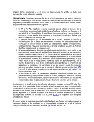 amparan dichos documentos y en el campo de observaciones, la cantidad de bultos que
correspondan a cada subdivisión realizada.
DECIMAQUINTA. En los casos, en que el AA, Ap. Ad. o importador detecte que por error del recinto
fiscalizado, no se incluyó la totalidad de la mercancía que amparaba la documentación aduanera que
se presentó para su salida del recinto, incluso si ésta ya se hubiera sometido a los trámites para su
despacho aduanero, se deberá efectuar lo siguiente:
1. El AA. o Ap. Ad., importador o recinto fiscalizado, deberá solicitar la liberación de la
mercancía por conducto de buzón de trámites ante la aduana, conforme a lo dispuesto en el
apartado A de la Primera Unidad de este Manual, informando del error y anexando toda la
documentación que acredite fehacientemente el error cometido (pedimento, factura, guía
aérea o conocimiento de embarque, etc.).
2. El personal designado por el administrador de la aduana, analizará la solicitud y
documentación a que se refiere el numeral anterior y verificará con el recinto fiscalizado los
hechos, para lo cual, se solicitará al recinto que proporcione los reportes correspondientes,
controles internos, incluyendo las imágenes del circuito cerrado de televisión, a efecto de
identificar si efectivamente se trato de un error.
3. Si la autoridad aduanera, determina que efectivamente se trató de un error, y sólo en los
casos en que la mercancía pueda ser identificada plenamente, en virtud de que cuenten con
números de serie, modelo, marca, etc., la mercancía deberá presentarse ante la aduana a
efecto de que el personal que para tal efecto designe el administrador de la aduana, realice
el reconocimiento aduanero de la mercancía con la documentación presentada, la cual
deberá incluir el uso de rayos gamma, cuando se cuente con dicha herramienta, con la
finalidad de constatar el pago de las contribuciones correspondientes, el cumplimiento de
regulaciones y restricciones no arancelarias a que se encuentre sujeta la mercancía.
Asimismo, se deberá considerar que se cometió la infracción prevista en el artículo 176,
fracción X de la LA, y se sancionará conforme a lo señalado en el artículo 185, fracción V del
citado ordenamiento legal.
4. Si la autoridad, no cuenta con los elementos necesarios para identificar la mercancía o no
pueda determinar que efectivamente se trata de un error, no se podrá autorizar la salida de
la mercancía del recinto fiscalizado, conforme a lo señalado anteriormente, por lo que dicha
mercancía deberá ser despachada con un nuevo documento aduanero que las ampare.
Lo dispuesto en el párrafo anterior, también será aplicable en los casos en que el AA o Ap. Ad.,
detecte antes de la presentación de las mercancías ante el mecanismo de selección automatizado,
que el recinto fiscalizado por error entregó un contendor distinto al declarado en el documento
aduanero, o bien, cuando parte de la mercancía no es del importador que realizará al despacho si no
de otro importador. Si lo anterior, se detecta en el módulo de selección automatizada, la aduana
deberá proceder conforme a lo dispuesto en la RCGMCE 3.7.19. y en el apartado B de la Séptima
Unidad de este Manual.
En ambos casos, la aduana sancionará al recinto fiscalizado que hubiera entregado mercancía o
contenedor distintos a los señalados en la documentación aduanera, en virtud de haberse
configurado la infracción a que se refiere el artículo 186, fracción VII de la LA.

 