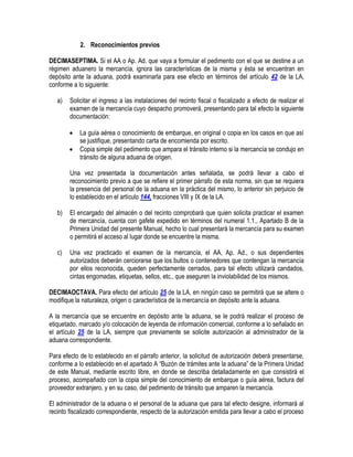 2. Reconocimientos previos
DECIMASEPTIMA. Si el AA o Ap. Ad. que vaya a formular el pedimento con el que se destine a un
régimen aduanero la mercancía, ignora las características de la misma y ésta se encuentran en
depósito ante la aduana, podrá examinarla para ese efecto en términos del artículo 42 de la LA,
conforme a lo siguiente:
a)

Solicitar el ingreso a las instalaciones del recinto fiscal o fiscalizado a efecto de realizar el
examen de la mercancía cuyo despacho promoverá, presentando para tal efecto la siguiente
documentación:



La guía aérea o conocimiento de embarque, en original o copia en los casos en que así
se justifique, presentando carta de encomienda por escrito.
Copia simple del pedimento que ampara el tránsito interno si la mercancía se condujo en
tránsito de alguna aduana de origen.

Una vez presentada la documentación antes señalada, se podrá llevar a cabo el
reconocimiento previo a que se refiere el primer párrafo de esta norma, sin que se requiera
la presencia del personal de la aduana en la práctica del mismo, lo anterior sin perjuicio de
lo establecido en el artículo 144, fracciones VIII y IX de la LA.
b)

El encargado del almacén o del recinto comprobará que quien solicita practicar el examen
de mercancía, cuenta con gafete expedido en términos del numeral 1.1., Apartado B de la
Primera Unidad del presente Manual, hecho lo cual presentará la mercancía para su examen
o permitirá el acceso al lugar donde se encuentre la misma.

c)

Una vez practicado el examen de la mercancía, el AA, Ap. Ad., o sus dependientes
autorizados deberán cerciorarse que los bultos o contenedores que contengan la mercancía
por ellos reconocida, queden perfectamente cerrados, para tal efecto utilizará candados,
cintas engomadas, etiquetas, sellos, etc., que aseguren la inviolabilidad de los mismos.

DECIMAOCTAVA. Para efecto del artículo 25 de la LA, en ningún caso se permitirá que se altere o
modifique la naturaleza, origen o característica de la mercancía en depósito ante la aduana.
A la mercancía que se encuentre en depósito ante la aduana, se le podrá realizar el proceso de
etiquetado, marcado y/o colocación de leyenda de información comercial, conforme a lo señalado en
el artículo 25 de la LA, siempre que previamente se solicite autorización al administrador de la
aduana correspondiente.
Para efecto de lo establecido en el párrafo anterior, la solicitud de autorización deberá presentarse,
conforme a lo establecido en el apartado A “Buzón de trámites ante la aduana” de la Primera Unidad
de este Manual, mediante escrito libre, en donde se describa detalladamente en que consistirá el
proceso, acompañado con la copia simple del conocimiento de embarque o guía aérea, factura del
proveedor extranjero, y en su caso, del pedimento de tránsito que amparen la mercancía.
El administrador de la aduana o el personal de la aduana que para tal efecto designe, informará al
recinto fiscalizado correspondiente, respecto de la autorización emitida para llevar a cabo el proceso

 