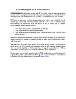 3. Procedimiento para la toma de muestras de mercancía.
DECIMANOVENA. De conformidad con el artículo 25 de la LA, la mercancía que se encuentre en
depósito ante la aduana podrá ser motivo de actos de conservación, examen y toma de muestras,
siempre y cuando no se altere o modifique su naturaleza o la base gravable para fines aduaneros.
El AA o Ap. Ad. que vaya a tramitar la operación de comercio exterior, deberá solicitar la toma de
muestras y el examen de la mercancía, mediante escrito libre o en su caso en el formato que al
efecto establezca el administrador, en el que señalará la toma de muestra que va a extraer,
asimismo anexará la siguiente documentación:




Copia simple de la guía aérea, el conocimiento de embarque.
Copia simple de la factura del proveedor extranjero.
Copia simple del pedimento de tránsito interno si la mercancía procede en tránsito de alguna
aduana de origen.

El escrito o formato citado deberá ser autorizado por la persona designada por el administrador,
mismo que el AA o Ap. aduanal entregará al encargado del recinto fiscal o fiscalizado quien deberá
vigilar la operación.
VIGESIMA. Para efecto de la norma anterior, el encargado del recinto fiscal o fiscalizado podrá
permitir al AA o Ap. Ad., el retiro de una muestra por modelo de cada una de la mercancía que se
vaya a someter a despacho, en el entendido de que el pago de las contribuciones y CC que
correspondan, se deberá realizar en el pedimento que ampara el total de mercancía.
En estos casos, no procederá la aplicación de la RCGMCE 3.1.32., por lo que resulta improcedente
exigir que las muestras a que se refiere el artículo 25 de la LA, sean inutilizadas o se exija tramitar
un pedimento adicional para su extracción de depósito ante la aduana.

 
