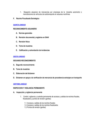 1.

Despacho aduanero de mercancías por empresas de la industria automotriz o
manufacturera de vehículos de autotransporte en aduanas marítimas

F. Recinto Fiscalizado Estratégico
QUINTA UNIDAD

RECONOCIMIENTO ADUANERO
A. Normas generales
B. Revisión documental y registros en SAAI
C. Revisión física
D. Toma de muestras
E. Calificación y solventación de incidencias
SEXTA UNIDAD

SEGUNDO RECONOCIMIENTO
A. Segundo reconocimiento
B. Toma de muestras
C. Elaboración del dictamen
D. Dictamen en apoyo a la verificación de mercancía de procedencia extranjera en transporte
SEPTIMA UNIDAD

INSPECCION Y VIGILANCIA PERMANENTE
A. Inspección y vigilancia permanente
1.

Control, vigilancia y custodia permanente de accesos y salidas de recintos fiscales,
fiscalizados y puntos de revisión (garitas)
1.1. Accesos y salidas de los recintos fiscales
1.2. Accesos y salidas de los recintos fiscalizados
1.3. Puntos de revisión (garitas)

 
