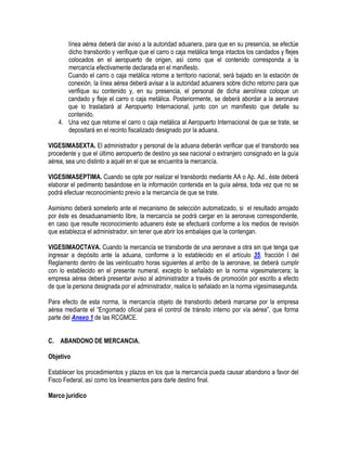 línea aérea deberá dar aviso a la autoridad aduanera, para que en su presencia, se efectúe
dicho transbordo y verifique que el carro o caja metálica tenga intactos los candados y flejes
colocados en el aeropuerto de origen, así como que el contenido corresponda a la
mercancía efectivamente declarada en el manifiesto.
Cuando el carro o caja metálica retorne a territorio nacional, será bajado en la estación de
conexión, la línea aérea deberá avisar a la autoridad aduanera sobre dicho retorno para que
verifique su contenido y, en su presencia, el personal de dicha aerolínea coloque un
candado y fleje el carro o caja metálica. Posteriormente, se deberá abordar a la aeronave
que lo trasladará al Aeropuerto Internacional, junto con un manifiesto que detalle su
contenido.
4. Una vez que retorne el carro o caja metálica al Aeropuerto Internacional de que se trate, se
depositará en el recinto fiscalizado designado por la aduana.
VIGESIMASEXTA. El administrador y personal de la aduana deberán verificar que el transbordo sea
procedente y que el último aeropuerto de destino ya sea nacional o extranjero consignado en la guía
aérea, sea uno distinto a aquél en el que se encuentra la mercancía.
VIGESIMASEPTIMA. Cuando se opte por realizar el transbordo mediante AA o Ap. Ad., éste deberá
elaborar el pedimento basándose en la información contenida en la guía aérea, toda vez que no se
podrá efectuar reconocimiento previo a la mercancía de que se trate.
Asimismo deberá someterlo ante el mecanismo de selección automatizado, si el resultado arrojado
por éste es desaduanamiento libre, la mercancía se podrá cargar en la aeronave correspondiente,
en caso que resulte reconocimiento aduanero éste se efectuará conforme a los medios de revisión
que establezca el administrador, sin tener que abrir los embalajes que la contengan.
VIGESIMAOCTAVA. Cuando la mercancía se transborde de una aeronave a otra sin que tenga que
ingresar a depósito ante la aduana, conforme a lo establecido en el artículo 35, fracción I del
Reglamento dentro de las veinticuatro horas siguientes al arribo de la aeronave, se deberá cumplir
con lo establecido en el presente numeral, excepto lo señalado en la norma vigesimatercera; la
empresa aérea deberá presentar aviso al administrador a través de promoción por escrito a efecto
de que la persona designada por el administrador, realice lo señalado en la norma vigesimasegunda.
Para efecto de esta norma, la mercancía objeto de transbordo deberá marcarse por la empresa
aérea mediante el “Engomado oficial para el control de tránsito interno por vía aérea”, que forma
parte del Anexo 1 de las RCGMCE.
C. ABANDONO DE MERCANCIA.
Objetivo
Establecer los procedimientos y plazos en los que la mercancía pueda causar abandono a favor del
Fisco Federal, así como los lineamientos para darle destino final.
Marco jurídico

 