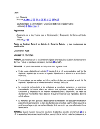 Leyes
-Ley Aduanera
Artículos 14, 14-A, 15, 20, 23, 29, 30, 31, 32, 33, 145 y 157.
- Ley Federal para la Administración y Enajenación de bienes del Sector Público
Artículos 5, 6, 6-bis, 6 ter y 9.
Reglamentos
-Reglamento de la Ley Federal para la Administración y Enajenación de Bienes del Sector
Público
Artículos 12 y 13.
Reglas de Carácter General en Materia de Comercio Exterior
modificación.

y sus resoluciones de

Lineamientos ACDB
NORMAS Y/O POLITICAS
PRIMERA. La mercancía que se encuentren en depósito ante la aduana, causarán abandono a favor
del Fisco Federal en los plazos previstos en el artículo 29 de la LA.
SEGUNDA. Los plazos de abandono se computarán de la siguiente forma:
 En los casos establecidos en artículo 29 fracción II de la LA, se computarán a partir del día
siguiente a aquél en que la mercancía ingrese a depósito ante la aduana en el recinto fiscal o
fiscalizado.
 En operaciones que se realicen en tráfico marítimo el plazo se computará a partir del día
siguiente a aquél en que se hubiera terminado la descarga del buque.
 La mercancía perteneciente a las embajadas y consulados extranjeros, a organismos
internacionales de los que México sea miembro y de equipajes y menajes de casa de los
funcionarios y empleados de las referidas representaciones y organismos, los plazos de
abandono se iniciarán tres meses después de que la mercancía haya ingresado a depósito
ante la aduana.
 La mercancía que haya quedado a disposición de los interesados por resolución emitida en un
procedimiento administrativo el plazo de abandono se computará a partir del día siguiente a
aquél en que haya surtido efectos la notificación de la resolución que ordene la devolución de
la mercancía.
TERCERA. Cuando hubieran transcurrido los plazos de abandono previstos en el artículo 29 de la
LA, el personal de la aduana encargado del área correspondiente, deberá iniciar las gestiones de la

 
