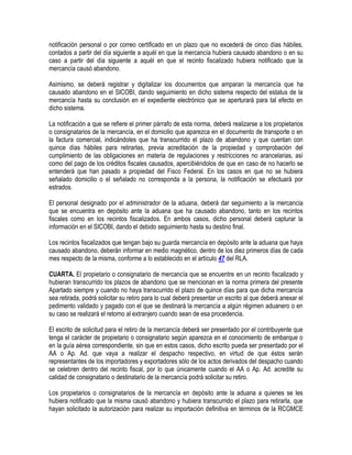 notificación personal o por correo certificado en un plazo que no excederá de cinco días hábiles,
contados a partir del día siguiente a aquél en que la mercancía hubiera causado abandono o en su
caso a partir del día siguiente a aquél en que el recinto fiscalizado hubiera notificado que la
mercancía causó abandono.
Asimismo, se deberá registrar y digitalizar los documentos que amparan la mercancía que ha
causado abandono en el SICOBI, dando seguimiento en dicho sistema respecto del estatus de la
mercancía hasta su conclusión en el expediente electrónico que se aperturará para tal efecto en
dicho sistema.
La notificación a que se refiere el primer párrafo de esta norma, deberá realizarse a los propietarios
o consignatarios de la mercancía, en el domicilio que aparezca en el documento de transporte o en
la factura comercial, indicándoles que ha transcurrido el plazo de abandono y que cuentan con
quince días hábiles para retirarlas, previa acreditación de la propiedad y comprobación del
cumplimiento de las obligaciones en materia de regulaciones y restricciones no arancelarias, así
como del pago de los créditos fiscales causados, apercibiéndolos de que en caso de no hacerlo se
entenderá que han pasado a propiedad del Fisco Federal. En los casos en que no se hubiera
señalado domicilio o el señalado no corresponda a la persona, la notificación se efectuará por
estrados.
El personal designado por el administrador de la aduana, deberá dar seguimiento a la mercancía
que se encuentra en depósito ante la aduana que ha causado abandono, tanto en los recintos
fiscales como en los recintos fiscalizados. En ambos casos, dicho personal deberá capturar la
información en el SICOBI, dando el debido seguimiento hasta su destino final.
Los recintos fiscalizados que tengan bajo su guarda mercancía en depósito ante la aduana que haya
causado abandono, deberán informar en medio magnético, dentro de los diez primeros días de cada
mes respecto de la misma, conforme a lo establecido en el artículo 47 del RLA.
CUARTA. El propietario o consignatario de mercancía que se encuentre en un recinto fiscalizado y
hubieran transcurrido los plazos de abandono que se mencionan en la norma primera del presente
Apartado siempre y cuando no haya transcurrido el plazo de quince días para que dicha mercancía
sea retirada, podrá solicitar su retiro para lo cual deberá presentar un escrito al que deberá anexar el
pedimento validado y pagado con el que se destinará la mercancía a algún régimen aduanero o en
su caso se realizará el retorno al extranjero cuando sean de esa procedencia.
El escrito de solicitud para el retiro de la mercancía deberá ser presentado por el contribuyente que
tenga el carácter de propietario o consignatario según aparezca en el conocimiento de embarque o
en la guía aérea correspondiente, sin que en estos casos, dicho escrito pueda ser presentado por el
AA o Ap. Ad. que vaya a realizar el despacho respectivo, en virtud de que éstos serán
representantes de los importadores y exportadores sólo de los actos derivados del despacho cuando
se celebren dentro del recinto fiscal, por lo que únicamente cuando el AA o Ap. Ad. acredite su
calidad de consignatario o destinatario de la mercancía podrá solicitar su retiro.
Los propietarios o consignatarios de la mercancía en depósito ante la aduana a quienes se les
hubiera notificado que la misma causó abandono y hubiera transcurrido el plazo para retirarla, que
hayan solicitado la autorización para realizar su importación definitiva en términos de la RCGMCE

 