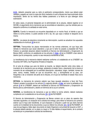 2.2.5., deberán presentar para su retiro el pedimento correspondiente, mismo que deberá estar
validado y pagado así como la copia del oficio mediante el cual la Aduana les haya autorizado dicha
importación, dentro de los treinta días hábiles posteriores a la fecha en que obtengan dicha
autorización.
En estos casos, el personal designado por el administrador de la aduana, deberá registrar en el
SICOBI, el seguimiento de la mercancía que se encontraba en abandono y que fue retirada para su
despacho conforme a lo señalado en esta norma.
QUINTA. Cuando la mercancía se encuentre depositada en un recinto fiscal, el trámite a que se
refiere la norma anterior, lo podrá solicitar el AA o Ap. Ad. que vaya a realizar el despacho de la
misma.
SEXTA. Los plazos de abandono únicamente se interrumpirán, cuando se actualicen los supuestos
establecidos en el artículo 33 de la LA.
SEPTIMA. Transcurridos los plazos mencionados en las normas anteriores, sin que haya sido
retirada la mercancía que causó abandono y que por lo tanto ha pasado a propiedad del Fisco
Federal, la autoridad aduanera deberá transferirla al Servicio de Administración y Enajenación de
Bienes (SAE), conforme a lo establecido en los artículos 1, 6 bis y 9 de la LFAEBSP o bien darle el
destino que le corresponda, cuando no sea mercancía transferible al SAE.
La transferencia de la mercancía deberá realizarse conforme a lo establecido en la LFAEBSP, los
Acuerdos SAT-SAE y los Programas firmados al respecto.
En el acta de entrega que para tal efecto se levante, se deberá describir entre otros datos, el
inventario de la mercancía que se entrega, señalando el estado físico y descripción de la misma al
momento de ser embargada por la autoridad (descripción, naturaleza, origen, cantidad, número de
serie, marca, modelo, estado en que se encuentran, etc.), y acompañarse en su caso, con
fotografías o de un dictamen del perito de la Aduana, en el que se manifieste el estado físico de la
mercancía.
OCTAVA. La mercancía de comercio exterior que haya causado abandono a favor del Fisco
Federal, excepto la prevista en los artículo 5 y segundo párrafo y 6 bis, así como la señalada en el
artículo 9 de la LFAEBSP, deberá ser transferida al Servicio de Administración y Enajenación de
Bienes para su administración y destino en términos de la Ley en comento.
NOVENA. La transferencia de mercancía a que se refiere la norma anterior, deberá realizarse
cumpliendo con lo establecido en los artículos 12 y 13 del RLFAEBSP.
El Servicio de Administración y Enajenación de Bienes contará con un plazo de sesenta días
naturales siguientes a la recepción de la solicitud de entrega, para retirar la mercancía de comercio
exterior que le haya sido transferida, el cual empezará a computar a partir de que dicho Servicio
cuente con la totalidad de los documentos a que se refieren los artículos 12 y 13 del RLFAEBSP, en
caso de que llegara a faltar algún documento el citado Organismo comunicará tal situación al SAT, y
la aduana deberá atender, en un plazo no mayor a 10 días hábiles el requerimiento, de lo contrario
se tendrá por no presentada la solicitud de transferencia.

 