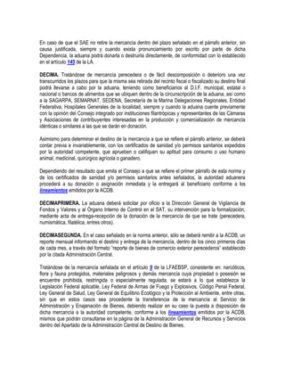 En caso de que el SAE no retire la mercancía dentro del plazo señalado en el párrafo anterior, sin
causa justificada, siempre y cuando exista pronunciamiento por escrito por parte de dicha
Dependencia, la aduana podrá donarla o destruirla directamente, de conformidad con lo establecido
en el artículo 145 de la LA.
DECIMA. Tratándose de mercancía perecedera o de fácil descomposición o deterioro una vez
transcurridos los plazos para que la misma sea retirada del recinto fiscal o fiscalizado su destino final
podrá llevarse a cabo por la aduana, teniendo como beneficiarios al D.I.F. municipal, estatal o
nacional o bancos de alimentos que se ubiquen dentro de la circunscripción de la aduana, así como
a la SAGARPA, SEMARNAT, SEDENA, Secretaría de la Marina Delegaciones Regionales, Entidad
Federativa, Hospitales Generales de la localidad, siempre y cuando la aduana cuente previamente
con la opinión del Consejo integrado por instituciones filantrópicas y representantes de las Cámaras
y Asociaciones de contribuyentes interesadas en la producción y comercialización de mercancía
idénticas o similares a las que se darán en donación.
Asimismo para determinar el destino de la mercancía a que se refiere el párrafo anterior, se deberá
contar previa e invariablemente, con los certificados de sanidad y/o permisos sanitarios expedidos
por la autoridad competente, que aprueben o califiquen su aptitud para consumo o uso humano
animal, medicinal, quirúrgico agrícola o ganadero.
Dependiendo del resultado que emita el Consejo a que se refiere el primer párrafo de esta norma y
de los certificados de sanidad y/o permisos sanitarios antes señalados, la autoridad aduanera
procederá a su donación o asignación inmediata y la entregará al beneficiario conforme a los
lineamientos emitidos por la ACDB.
DECIMAPRIMERA. La aduana deberá solicitar por oficio a la Dirección General de Vigilancia de
Fondos y Valores y al Órgano Interno de Control en el SAT, su intervención para la formalización,
mediante acta de entrega-recepción de la donación de la mercancía de que se trate (perecedera,
numismática, filatélica, entres otros).
DECIMASEGUNDA. En el caso señalado en la norma anterior, sólo se deberá remitir a la ACDB, un
reporte mensual informando el destino y entrega de la mercancía, dentro de los cinco primeros días
de cada mes, a través del formato “reporte de bienes de comercio exterior perecederos” establecido
por la citada Administración Central.
Tratándose de la mercancía señalada en el artículo 9 de la LFAEBSP, consistente en: narcóticos,
flora y fauna protegidos, materiales peligrosos y demás mercancía cuya propiedad o posesión se
encuentre prohibida, restringida o especialmente regulada, se estará a lo que establezca la
Legislación Federal aplicable, Ley Federal de Armas de Fuego y Explosivos, Código Penal Federal,
Ley General de Salud, Ley General de Equilibrio Ecológico y la Protección al Ambiente, entre otras,
sin que en estos casos sea procedente la transferencia de la mercancía al Servicio de
Administración y Enajenación de Bienes, debiendo realizar en su caso la puesta a disposición de
dicha mercancía a la autoridad competente, conforme a los lineamientos emitidos por la ACDB,
mismos que podrán consultarse en la página de la Administración General de Recursos y Servicios
dentro del Apartado de la Administración Central de Destino de Bienes.

 