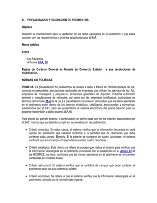 D. PREVALIDACION Y VALIDACION DE PEDIMENTOS.
Objetivo
Describir el procedimiento para la validación de los datos asentados en el pedimento y que éstos
cumplan con los requerimientos y criterios establecidos por el SAT.
Marco jurídico
Leyes
- Ley Aduanera
Artículos 16-A, 38.
Reglas de Carácter General en Materia de Comercio Exterior
modificación.

y sus resoluciones de

NORMAS Y/O POLITICAS
PRIMERA. La prevalidación de pedimentos se llevará a cabo a través de confederaciones de AA,
cámaras empresariales, asociaciones nacionales de empresas que utilicen los servicios de Ap. Ad.,
empresas de mensajería y paquetería, almacenes generales de depósito, industria automotriz
terminal o manufacturera de vehículos, así como por las empresas certificadas, autorizadas en
términos del artículo 16-A de la LA. La prevalidación consiste en comprobar que los datos asentados
en el pedimento estén dentro de los criterios sintácticos, catalógicos, estructurales y normativos,
establecidos por el SAT, para ser presentados al sistema electrónico del propio Servicio para su
posterior transmisión a dicho sistema (SAAI).
Para efecto del párrafo anterior, a continuación se define cada uno de los criterios establecidos por
el SAT, mismos que se deberán cumplir en la prevalidación de pedimentos:
 Criterio sintáctico: En estos casos, el sistema verifica que la información declarada en cada
campo del pedimento sea validado conforme a la cantidad real de caracteres que debe
contener cada campo. Ejemplo: Si la patente se compone de cuatro caracteres, el sistema
verificará que en el campo correspondiente existan cuatro caracteres.
 Criterio catalógico: Este criterio se refiere al proceso que realiza el sistema para verificar que
la información descargada en el pedimento concuerde con lo establecido en el Anexo 22 de
las RCGMCE, es decir, confronta que las claves asentadas en el pedimento se encuentren
contenidas en el citado Anexo.
 Criterio estructural: El sistema verifica que la cantidad de campos que debe contener el
pedimento sean los que realmente existen.
 Criterio normativo: Se refiere a que el sistema verifica que la información descargada en el
pedimento coincida con la normatividad vigente.

 