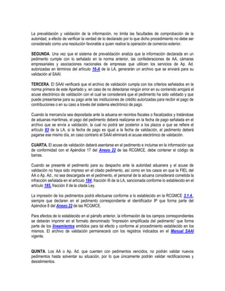La prevalidación y validación de la información, no limita las facultades de comprobación de la
autoridad, a efecto de verificar la verdad de lo declarado por lo que dicho procedimiento no debe ser
considerado como una resolución favorable a quien realice la operación de comercio exterior.
SEGUNDA. Una vez que el sistema de prevalidación analiza que la información declarada en un
pedimento cumple con lo señalado en la norma anterior, las confederaciones de AA, cámaras
empresariales y asociaciones nacionales de empresas que utilicen los servicios de Ap. Ad.
autorizadas en términos del artículo 16-A de la LA, generarán un archivo que se enviará para su
validación al SAAI.
TERCERA. El SAAI verificará que el archivo de validación cumpla con los criterios señalados en la
norma primera de este Apartado y, en caso de no detectarse ningún error en su contenido arrojará el
acuse electrónico de validación con el cual se considerará que el pedimento ha sido validado y que
puede presentarse para su pago ante las instituciones de crédito autorizadas para recibir el pago de
contribuciones o en su caso a través del sistema electrónico de pago.
Cuando la mercancía sea depositada ante la aduana en recintos fiscales o fiscalizados y tratándose
de aduanas marítimas, el pago del pedimento deberá realizarse en la fecha de pago señalada en el
archivo que se envíe a validación, la cual no podrá ser posterior a los plazos a que se refiere el
artículo 83 de la LA, si la fecha de pago es igual a la fecha de validación, el pedimento deberá
pagarse ese mismo día, en caso contrario el SAAI eliminará el acuse electrónico de validación.
CUARTA. El acuse de validación deberá asentarse en el pedimento e incluirse en la información que
de conformidad con el Apéndice 17 del Anexo 22 de las RCGMCE, debe contener el código de
barras.
Cuando se presente el pedimento para su despacho ante la autoridad aduanera y el acuse de
validación no haya sido impreso en el citado pedimento, así como en los casos en que la FIEL del
AA o Ap. Ad., no sea descargada en el pedimento, el personal de la aduana considerará cometida la
infracción señalada en el artículo 184, fracción III de la LA, sancionada conforme lo establecido en el
artículo 185, fracción II de la citada Ley.
La impresión de los pedimentos podrá efectuarse conforme a lo establecido en la RCGMCE 3.1.4.,
siempre que declaren en el pedimento correspondiente el identificador IP que forma parte del
Apéndice 8 del Anexo 22 de las RCGMCE.
Para efectos de lo establecido en el párrafo anterior, la información de los campos correspondientes
se deberán imprimir en el formato denominado “Impresión simplificada del pedimento” que forma
parte de los lineamientos emitidos para tal efecto y conforme al procedimiento establecido en los
mismos. El archivo de validación permanecerá con los registros indicados en el Manual SAAI
vigente.
QUINTA. Los AA o Ap. Ad. que cuenten con pedimentos vencidos, no podrán validar nuevos
pedimentos hasta solventar su situación, por lo que únicamente podrán validar rectificaciones y
desistimientos.

 