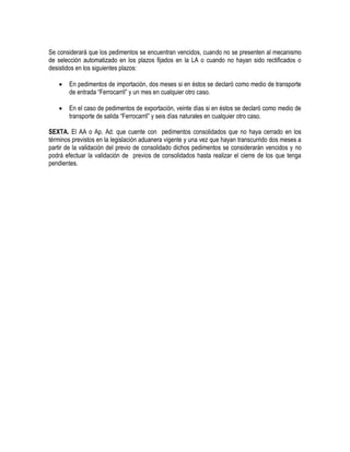 Se considerará que los pedimentos se encuentran vencidos, cuando no se presenten al mecanismo
de selección automatizado en los plazos fijados en la LA o cuando no hayan sido rectificados o
desistidos en los siguientes plazos:


En pedimentos de importación, dos meses si en éstos se declaró como medio de transporte
de entrada “Ferrocarril” y un mes en cualquier otro caso.



En el caso de pedimentos de exportación, veinte días si en éstos se declaró como medio de
transporte de salida “Ferrocarril” y seis días naturales en cualquier otro caso.

SEXTA. El AA o Ap. Ad. que cuente con pedimentos consolidados que no haya cerrado en los
términos previstos en la legislación aduanera vigente y una vez que hayan transcurrido dos meses a
partir de la validación del previo de consolidado dichos pedimentos se considerarán vencidos y no
podrá efectuar la validación de previos de consolidados hasta realizar el cierre de los que tenga
pendientes.

 