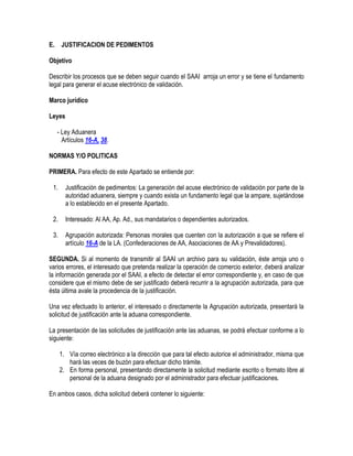 E.

JUSTIFICACION DE PEDIMENTOS

Objetivo
Describir los procesos que se deben seguir cuando el SAAI arroja un error y se tiene el fundamento
legal para generar el acuse electrónico de validación.
Marco jurídico
Leyes
- Ley Aduanera
Artículos 16-A, 38.
NORMAS Y/O POLITICAS
PRIMERA. Para efecto de este Apartado se entiende por:
1.

Justificación de pedimentos: La generación del acuse electrónico de validación por parte de la
autoridad aduanera, siempre y cuando exista un fundamento legal que la ampare, sujetándose
a lo establecido en el presente Apartado.

2.

Interesado: Al AA, Ap. Ad., sus mandatarios o dependientes autorizados.

3.

Agrupación autorizada: Personas morales que cuenten con la autorización a que se refiere el
artículo 16-A de la LA. (Confederaciones de AA, Asociaciones de AA y Prevalidadores).

SEGUNDA. Si al momento de transmitir al SAAI un archivo para su validación, éste arroja uno o
varios errores, el interesado que pretenda realizar la operación de comercio exterior, deberá analizar
la información generada por el SAAI, a efecto de detectar el error correspondiente y, en caso de que
considere que el mismo debe de ser justificado deberá recurrir a la agrupación autorizada, para que
ésta última avale la procedencia de la justificación.
Una vez efectuado lo anterior, el interesado o directamente la Agrupación autorizada, presentará la
solicitud de justificación ante la aduana correspondiente.
La presentación de las solicitudes de justificación ante las aduanas, se podrá efectuar conforme a lo
siguiente:
1. Vía correo electrónico a la dirección que para tal efecto autorice el administrador, misma que
hará las veces de buzón para efectuar dicho trámite.
2. En forma personal, presentando directamente la solicitud mediante escrito o formato libre al
personal de la aduana designado por el administrador para efectuar justificaciones.
En ambos casos, dicha solicitud deberá contener lo siguiente:

 