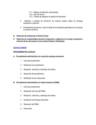 1.3.1. Módulos de selección automatizada
1.3.2. Carril de vacíos
1.3.3. Tránsito de pasajeros en garitas de internación
2.

Vigilancia y custodia de mercancía de comercio exterior objeto de embargo
precautorio y retención

3. Procedimiento para llevar a cabo la salida de los desechos generados por los buques
en puertos marítimos
B. Detección de Incidencias en Recinto Fiscal
C. Detección de irregularidades durante la inspección y vigilancia en el manejo, transporte o
tenencia de las mercancías en los recintos fiscales y fiscalizados

OCTAVA UNIDAD

PROCEDIMIENTOS LEGALES
A. Procedimiento administrativo sin causal de embargo precautorio
1.

Inicio del procedimiento

2.

Notificación de procedimiento

3.

Recepción, valoración y desahogo de pruebas

4.

Resolución del procedimiento

5.

Notificación de las resoluciones

B. Procedimiento administrativo en materia aduanera (PAMA)
1.

Inicio del procedimiento

2.

Notificación del inicio del PAMA

3.

Recepción, valoración y desahogo de pruebas

4.

Sustitución del embargo precautorio

5.

Resolución del PAMA

6.

Infracciones

 