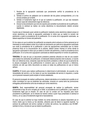 1. Nombre de la agrupación autorizada que previamente verificó la procedencia de la
justificación.
2. Señalar el archivo de validación con la extensión del día juliano correspondiente y el o los
errores emitidos por el SAAI.
3. Señalar el fundamento legal en el que se sustente la justificación, sin que sea necesario
anexar copia del ordenamiento legal de referencia.
4. Anexar la documentación que sirva de soporte para acreditar la procedencia de la justificación,
cuando la solicitud se realice vía correo electrónico la documentación deberá enviarse
digitalizada.
Cuando sea el interesado quien solicite la justificación mediante correo electrónico deberá anexar el
correo electrónico en donde la agrupación autorizada le indica que ya realizó la revisión del
pedimento y avaló la procedencia de la justificación. En el correo de la agrupación autorizada, se
deberá especificar el número del pedimento.
En los casos en que la solicitud de justificación se presente ante la aduana en forma personal por el
interesado la misma deberá contar con el sello de autorización por parte de la Agrupación autorizada
que avaló la procedencia de la justificación o para las agrupaciones autorizadas que no tienen
presencia física en la circunscripción de la aduana, deberá anexar impreso el correo donde la
agrupación autorizada le indica que ya realizó la revisión del pedimento y avaló la procedencia de la
justificación. En el correo de la agrupación autorizada se deberá especificar el número de pedimento.
TERCERA. En caso de que un documento probatorio pretenda utilizarse en más de una ocasión
para realizar las solicitudes de justificación, el interesado deberá presentar ante la aduana, un escrito
libre con referencia única, anexando copia del documento probatorio a efecto de que el personal de
la aduana encargado de las justificaciones lo conserve para su pronta ubicación y referencia,
evitando con ello que dicho documento se anexe en todas las justificaciones en que el mismo
aplique.
CUARTA. El horario para realizar justificaciones lo determinará el administrador, de acuerdo a las
necesidades del servicio y en los casos en que las necesidades del servicio lo requieran y cuente
con el personal necesario podrá ampliar el horario establecido.
El personal encargado de realizar justificaciones, deberá atenderlas en la medida de lo posible en el
orden cronológico en que se presenten las solicitudes, tomando en cuenta tanto las promociones
entregadas personalmente como las enviadas por correo electrónico.
QUINTA. Será responsabilidad del personal encargado de realizar la justificación, revisar
previamente el tipo de error arrojado por el SAAI, la procedencia de la justificación y que exista un
fundamento legal que la ampare. En caso de que no cumpla con los requisitos para hacer
procedente la justificación, se le indicará de manera verbal a quien haya presentado la solicitud el
motivo y, en su caso el fundamento legal de la improcedencia.
En caso de que la solicitud se haya recibido vía correo electrónico la aduana responderá por el
mismo medio que la misma ya fue atendida, utilizando para tal efecto la siguiente leyenda: “La
solicitud de justificación del archivo (señalar el nombre del archivo), fue atendida a las HH:MM”.
(señalar la hora y minutos en que se realizó la justificación).

 