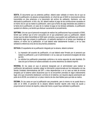 SEXTA. El documento que se pretenda justificar, deberá estar validado el mismo día en que se
solicite la justificación a la aduana correspondiente, en virtud de que el SAAI no reconocerá archivos
transmitidos en días anteriores a la transmisión del archivo de validación. Asimismo, una vez
efectuada la justificación, el AA o Ap. Ad. deberá realizar el pago de las contribuciones causadas en
el mismo día en que se realizó la justificación, salvo que la fecha de pago declarada sea posterior a
la fecha de la justificación, en caso de no realizar el pago en los tiempos señalados, la justificación
quedará sin efectos y se tendrá que efectuar nuevamente el procedimiento.
SEPTIMA. Una vez que el personal encargado de realizar las justificaciones haya accesado al SAAI,
tendrá que verificar que el error concuerda con el que presentaron para su justificación, deberá
revisar que los datos transmitidos al SAAI sean correctos y que pueden ser justificados por existir un
fundamento legal que ampare la justificación, al realizarla asentará en el campo que despliega el
sistema, el motivo de la justificación, el cual deberá estar debidamente fundado y, en su caso
señalará la referencia única de los documentos probatorios.
OCTAVA. El expediente de la justificación integrado por la aduana, deberá contener:
1.
2.

La impresión del acuerdo de justificación, el cual deberá estar firmado por el personal que
realizó la justificación y por el administrador o en su caso por el personal encargado del área
de ICG.
La solicitud de justificación presentada conforme a la norma segunda de este Apartado. En
caso de que la misma se hubiera solicitado vía correo electrónico se deberá imprimir.

NOVENA. En los casos en que el personal designado por el administrador para realizar la
justificación del pedimento necesite cotejar la información proporcionada por los interesados con las
demás Unidades Administrativas del SAT u otras dependencias o en su caso se trate de errores
arrojados por el sistema sobre situaciones que no se encuentren previstas en algún ordenamiento
legal, sino que únicamente obedezcan a errores en el sistema y se requiera alguna autorización por
parte de la ACOA, se contará con un plazo máximo de dos días hábiles para que ésta se realice.
DECIMA. En los casos en que la justificación sea procedente, pero la misma no se pueda llevar a
cabo en el SAAI, el personal de la aduana deberá levantar reporte ante mesa de ayuda y
proporcionará el número de reporte y status del mismo a quien haya solicitado la justificación.

 