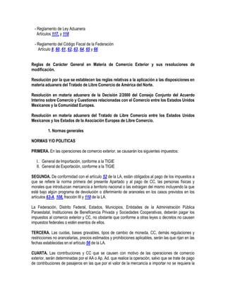 - Reglamento de Ley Aduanera
Artículos 117, y 118
- Reglamento del Código Fiscal de la Federación
Artículo 8, 60, 61, 62, 63, 64, 65 y 66
Reglas de Carácter General en Materia de Comercio Exterior y sus resoluciones de
modificación.
Resolución por la que se establecen las reglas relativas a la aplicación a las disposiciones en
materia aduanera del Tratado de Libre Comercio de América del Norte.
Resolución en materia aduanera de la Decisión 2/2000 del Consejo Conjunto del Acuerdo
Interino sobre Comercio y Cuestiones relacionadas con el Comercio entre los Estados Unidos
Mexicanos y la Comunidad Europea.
Resolución en materia aduanera del Tratado de Libre Comercio entre los Estados Unidos
Mexicanos y los Estados de la Asociación Europea de Libre Comercio.
1. Normas generales
NORMAS Y/O POLITICAS
PRIMERA. En las operaciones de comercio exterior, se causarán los siguientes impuestos:
I. General de Importación, conforme a la TIGIE
II. General de Exportación, conforme a la TIGIE
SEGUNDA. De conformidad con el artículo 52 de la LA, están obligados al pago de los impuestos a
que se refiere la norma primera del presente Apartado y al pago de CC, las personas físicas y
morales que introduzcan mercancía a territorio nacional o las extraigan del mismo incluyendo la que
esté bajo algún programa de devolución o diferimiento de aranceles en los casos previstos en los
artículos 63-A, 108, fracción III y 110 de la LA.
La Federación, Distrito Federal, Estados, Municipios, Entidades de la Administración Pública
Paraestatal, Instituciones de Beneficencia Privada y Sociedades Cooperativas, deberán pagar los
impuestos al comercio exterior y CC, no obstante que conforme a otras leyes o decretos no causen
impuestos federales o estén exentos de ellos.
TERCERA. Las cuotas, bases gravables, tipos de cambio de moneda, CC, demás regulaciones y
restricciones no arancelarias, precios estimados y prohibiciones aplicables, serán las que rijan en las
fechas establecidas en el artículo 56 de la LA.
CUARTA. Las contribuciones y CC que se causen con motivo de las operaciones de comercio
exterior, serán determinadas por el AA o Ap. Ad. que realice la operación, salvo que se trate de pago
de contribuciones de pasajeros en las que por el valor de la mercancía a importar no se requiera la

 
