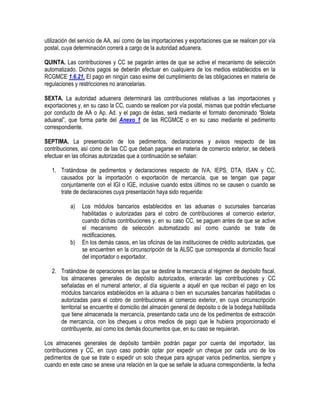utilización del servicio de AA, así como de las importaciones y exportaciones que se realicen por vía
postal, cuya determinación correrá a cargo de la autoridad aduanera.
QUINTA. Las contribuciones y CC se pagarán antes de que se active el mecanismo de selección
automatizado. Dichos pagos se deberán efectuar en cualquiera de los medios establecidos en la
RCGMCE 1.6.21. El pago en ningún caso exime del cumplimiento de las obligaciones en materia de
regulaciones y restricciones no arancelarias.
SEXTA. La autoridad aduanera determinará las contribuciones relativas a las importaciones y
exportaciones y, en su caso la CC, cuando se realicen por vía postal, mismas que podrán efectuarse
por conducto de AA o Ap. Ad. y el pago de éstas, será mediante el formato denominado “Boleta
aduanal”, que forma parte del Anexo 1 de las RCGMCE o en su caso mediante el pedimento
correspondiente.
SEPTIMA. La presentación de los pedimentos, declaraciones y avisos respecto de las
contribuciones, así como de las CC que deban pagarse en materia de comercio exterior, se deberá
efectuar en las oficinas autorizadas que a continuación se señalan:
1. Tratándose de pedimentos y declaraciones respecto de IVA, IEPS, DTA, ISAN y CC,
causados por la importación o exportación de mercancía, que se tengan que pagar
conjuntamente con el IGI o IGE, inclusive cuando estos últimos no se causen o cuando se
trate de declaraciones cuya presentación haya sido requerida:
a)

b)

Los módulos bancarios establecidos en las aduanas o sucursales bancarias
habilitadas o autorizadas para el cobro de contribuciones al comercio exterior,
cuando dichas contribuciones y, en su caso CC, se paguen antes de que se active
el mecanismo de selección automatizado así como cuando se trate de
rectificaciones.
En los demás casos, en las oficinas de las instituciones de crédito autorizadas, que
se encuentren en la circunscripción de la ALSC que corresponda al domicilio fiscal
del importador o exportador.

2. Tratándose de operaciones en las que se destine la mercancía al régimen de depósito fiscal,
los almacenes generales de depósito autorizados, enterarán las contribuciones y CC
señaladas en el numeral anterior, al día siguiente a aquél en que reciban el pago en los
módulos bancarios establecidos en la aduana o bien en sucursales bancarias habilitadas o
autorizadas para el cobro de contribuciones al comercio exterior, en cuya circunscripción
territorial se encuentre el domicilio del almacén general de depósito o de la bodega habilitada
que tiene almacenada la mercancía, presentando cada uno de los pedimentos de extracción
de mercancía, con los cheques u otros medios de pago que le hubiera proporcionado el
contribuyente, así como los demás documentos que, en su caso se requieran.
Los almacenes generales de depósito también podrán pagar por cuenta del importador, las
contribuciones y CC, en cuyo caso podrán optar por expedir un cheque por cada uno de los
pedimentos de que se trate o expedir un solo cheque para agrupar varios pedimentos, siempre y
cuando en este caso se anexe una relación en la que se señale la aduana correspondiente, la fecha

 