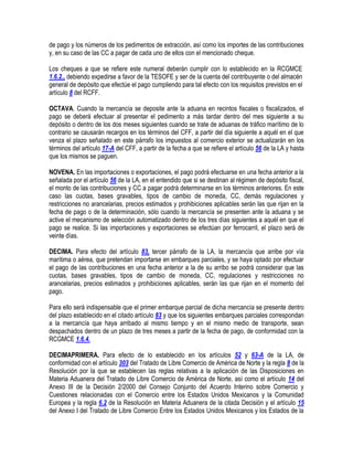 de pago y los números de los pedimentos de extracción, así como los importes de las contribuciones
y, en su caso de las CC a pagar de cada uno de ellos con el mencionado cheque.
Los cheques a que se refiere este numeral deberán cumplir con lo establecido en la RCGMCE
1.6.2., debiendo expedirse a favor de la TESOFE y ser de la cuenta del contribuyente o del almacén
general de depósito que efectúe el pago cumpliendo para tal efecto con los requisitos previstos en el
artículo 8 del RCFF.
OCTAVA. Cuando la mercancía se deposite ante la aduana en recintos fiscales o fiscalizados, el
pago se deberá efectuar al presentar el pedimento a más tardar dentro del mes siguiente a su
depósito o dentro de los dos meses siguientes cuando se trate de aduanas de tráfico marítimo de lo
contrario se causarán recargos en los términos del CFF, a partir del día siguiente a aquél en el que
venza el plazo señalado en este párrafo los impuestos al comercio exterior se actualizarán en los
términos del artículo 17-A del CFF, a partir de la fecha a que se refiere el artículo 56 de la LA y hasta
que los mismos se paguen.
NOVENA. En las importaciones o exportaciones, el pago podrá efectuarse en una fecha anterior a la
señalada por el artículo 56 de la LA, en el entendido que si se destinan al régimen de depósito fiscal,
el monto de las contribuciones y CC a pagar podrá determinarse en los términos anteriores. En este
caso las cuotas, bases gravables, tipos de cambio de moneda, CC, demás regulaciones y
restricciones no arancelarias, precios estimados y prohibiciones aplicables serán las que rijan en la
fecha de pago o de la determinación, sólo cuando la mercancía se presenten ante la aduana y se
active el mecanismo de selección automatizado dentro de los tres días siguientes a aquél en que el
pago se realice. Si las importaciones y exportaciones se efectúan por ferrocarril, el plazo será de
veinte días.
DECIMA. Para efecto del artículo 83, tercer párrafo de la LA, la mercancía que arribe por vía
marítima o aérea, que pretendan importarse en embarques parciales, y se haya optado por efectuar
el pago de las contribuciones en una fecha anterior a la de su arribo se podrá considerar que las
cuotas, bases gravables, tipos de cambio de moneda, CC, regulaciones y restricciones no
arancelarias, precios estimados y prohibiciones aplicables, serán las que rijan en el momento del
pago.
Para ello será indispensable que el primer embarque parcial de dicha mercancía se presente dentro
del plazo establecido en el citado artículo 83 y que los siguientes embarques parciales correspondan
a la mercancía que haya arribado al mismo tiempo y en el mismo medio de transporte, sean
despachados dentro de un plazo de tres meses a partir de la fecha de pago, de conformidad con la
RCGMCE 1.6.4.
DECIMAPRIMERA. Para efecto de lo establecido en los artículos 52 y 63-A de la LA, de
conformidad con el artículo 303 del Tratado de Libre Comercio de América de Norte y la regla 8 de la
Resolución por la que se establecen las reglas relativas a la aplicación de las Disposiciones en
Materia Aduanera del Tratado de Libre Comercio de América de Norte, así como el artículo 14 del
Anexo III de la Decisión 2/2000 del Consejo Conjunto del Acuerdo Interino sobre Comercio y
Cuestiones relacionadas con el Comercio entre los Estados Unidos Mexicanos y la Comunidad
Europea y la regla 6.2 de la Resolución en Materia Aduanera de la citada Decisión y el artículo 15
del Anexo I del Tratado de Libre Comercio Entre los Estados Unidos Mexicanos y los Estados de la

 