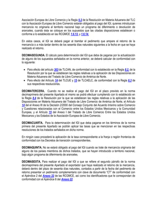 Asociación Europea de Libre Comercio y la Regla 6.2 de la Resolución en Materia Aduanera del TLC
con la Asociación Europea de Libre Comercio estarán obligados al pago del IGI, quienes introduzcan
mercancía no originaria al territorio nacional bajo un programa de diferimiento o devolución de
aranceles, cuando ésta se coloque en los supuestos que las citadas disposiciones establecen o
conforme a lo establecido en las RCGMCE 1.6.13. y 1.6.14.
En estos casos, el IGI se deberá pagar al tramitar el pedimento que ampare el retorno de la
mercancía o a más tardar dentro de los sesenta días naturales siguientes a la fecha en que se haya
realizado el retorno.
DECIMASEGUNDA. El cálculo para determinación del IGI que deba de pagarse por la actualización
de alguno de los supuestos señalados en la norma anterior, se deberá calcular de conformidad con
lo siguiente:
 Para efecto del artículo 303 de TLCAN, de conformidad con lo establecido en la Regla 8.2. de la
Resolución por la que se establecen las reglas relativas a la aplicación de las Disposiciones en
Materia Aduanera del Tratado de Libre Comercio de América de Norte.
 Para efecto del Artículo 14 del TLCUE y 15 de TLCAELC, de conformidad con la Regla 6.3 de
sus respectivas resoluciones.
DECIMATERCERA. Cuando no se realice el pago del IGI en el plazo previsto en la norma
decimaprimera del presente Apartado el mismo se podrá efectuar cumpliendo con lo establecido en
la Regla 8.4 de la Resolución por la que se establecen las reglas relativas a la aplicación de las
Disposiciones en Materia Aduanera del Tratado de Libre Comercio de América de Norte, el Artículo
14 del el Anexo III de la Decisión 2/2000 del Consejo Conjunto del Acuerdo Interino sobre Comercio
y Cuestiones relacionadas con el Comercio entre los Estados Unidos Mexicanos y la Comunidad
Europea, y el Artículo 15 del Anexo I del Tratado de Libre Comercio Entre los Estados Unidos
Mexicanos y los Estados de la Asociación Europea de Libre Comercio.
DECIMACUARTA. Para la determinación del IGI que deba pagarse en los términos de la norma
primera del presente Apartado se podrán aplicar las tasas que se mencionan en las respectivas
resoluciones de los tratados señalados en dicha norma.
En ningún caso procederá la aplicación de la tasa correspondiente a la franja o región fronteriza de
conformidad con los Decretos de transición correspondientes.
DECIMAQUINTA. No se estará obligado al pago del IGI cuando se trate de mercancía originaria del
alguno de los países miembros de dichos tratados, que se hayan introducido a territorio nacional,
bajo algún programa de diferimiento de aranceles.
DECIMASEXTA. Para realizar el pago del IGI a que se refiere el segundo párrafo de la norma
decimaprimera del presente Apartado el exportador que haya realizado el retorno de la mercancía,
deberá dentro del plazo de sesenta días naturales, contados a partir de la fecha del pedimento de
retorno presentar un pedimento complementario con clave de documento “CT” de conformidad con
el Apéndice 2 del Anexo 22 de las RCGMCE, así como los identificadores que le correspondan de
conformidad con el Apéndice 8 del Anexo 22.

 