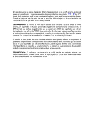 En caso de que no se realice el pago del IGI en el plazo señalado en el párrafo anterior, se deberá
pagar con actualización y recargos calculados de conformidad con los artículos 17-A y 21 del CFF,
desde el día siguiente a aquél en que concluya dicho plazo y hasta aquél en que se efectúe el pago.
Cuando el pago se efectúe antes de que la autoridad inicie el ejercicio de sus facultades de
comprobación, no se aplicará la multa correspondiente.
DECIMASEPTIMA. Si vencido el plazo de los sesenta días naturales a que se refiere la norma
anterior, un exportador no hubiera presentado el pedimento complementario correspondiente, el
SAAI enviará una alerta a los pedimentos que se validen con el RFC del exportador que esté en
dicha situación, con la leyenda “El RFC tiene pedimentos de retorno por los que no se ha presentado
el pedimento complementario correspondiente y cuenta con un plazo de diez días naturales para su
presentación”, otorgando el acuse electrónico de validación si no existe ningún otro error.
Si vencido el plazo de los diez días naturales señalados en el párrafo anterior, no se presenta el
pedimento complementario correspondiente, el SAAI marcará error a los pedimentos que se validen
con el RFC del exportador que esté en dicha situación, con la leyenda “El RFC tiene pedimento de
retorno pendiente de presentar su complementario” y no otorgará el acuse electrónico de validación
en tanto no se presente el pedimento complementario correspondiente.
DECIMAOCTAVA. El pedimento complementario se podrá tramitar en cualquier aduana y su
despacho se concluirá, una vez que el mismo se haya pagado por lo cual el AA deberá de entregar
el tanto correspondiente a la AGA mediante buzón.

 