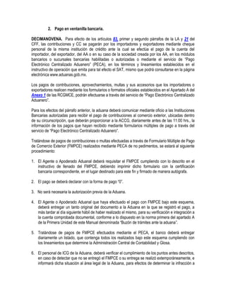 2. Pago en ventanilla bancaria.
DECIMANOVENA. Para efecto de los artículos 83, primer y segundo párrafos de la LA y 21 del
CFF, las contribuciones y CC se pagarán por los importadores y exportadores mediante cheque
personal de la misma institución de crédito ante la cual se efectúa el pago de la cuenta del
importador, del exportador, del AA o en su caso de la sociedad creada por los AA, en los módulos
bancarios o sucursales bancarias habilitadas o autorizadas o mediante el servicio de “Pago
Electrónico Centralizado Aduanero” (PECA), en los términos y lineamientos establecidos en el
instructivo de operación que emita para tal efecto el SAT, mismo que podrá consultarse en la página
electrónica www.aduanas.gob.mx.
Los pagos de contribuciones, aprovechamientos, multas y sus accesorios que los importadores o
exportadores realicen mediante los formularios o formatos oficiales establecidos en el Apartado A del
Anexo 1 de las RCGMCE, podrán efectuarse a través del servicio de “Pago Electrónico Centralizado
Aduanero”.
Para los efectos del párrafo anterior, la aduana deberá comunicar mediante oficio a las Instituciones
Bancarias autorizadas para recibir el pago de contribuciones al comercio exterior, ubicadas dentro
de su circunscripción, que deberán proporcionar a la ACCG, diariamente antes de las 11:00 hrs., la
información de los pagos que hayan recibido mediante formularios múltiples de pago a través del
servicio de “Pago Electrónico Centralizado Aduanero”.
Tratándose de pagos de contribuciones o multas efectuadas a través de Formulario Múltiple de Pago
de Comercio Exterior (FMPCE) realizados mediante PECA de no pedimentos, se estará al siguiente
procedimiento:
1. El Agente o Apoderado Aduanal deberá requisitar el FMPCE cumpliendo con lo descrito en el
instructivo de llenado del FMPCE, debiendo imprimir dicho formulario con la certificación
bancaria correspondiente, en el lugar destinado para este fin y firmado de manera autógrafa.
2. El pago se deberá declarar con la forma de pago “0”.
3. No será necesaria la autorización previa de la Aduana.
4. El Agente o Apoderado Aduanal que haya efectuado el pago con FMPCE bajo este esquema,
deberá entregar un tanto original del documento a la Aduana en la que se registró el pago, a
más tardar al día siguiente hábil de haber realizado el mismo, para su verificación e integración a
la cuenta comprobada documental, conforme a lo dispuesto en la norma primera del apartado A
de la Primera Unidad de este Manual denominada “Buzón de trámites ante la aduana”.
5. Tratándose de pagos de FMPCE efectuados mediante el PECA, el banco deberá entregar
diariamente un listado, que contenga todos los realizados bajo este esquema cumpliendo con
los lineamientos que determine la Administración Central de Contabilidad y Glosa.
6. El personal de ICG de la Aduana, deberá verificar el cumplimiento de los puntos antes descritos,
en caso de detectar que no se entregó el FMPCE o su entrega se realizó extemporáneamente, e
informará dicha situación al área legal de la Aduana, para efectos de determinar la infracción a

 