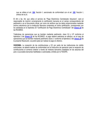 que se refiere el art. 184, fracción I, sancionado de conformidad con el art. 185, fracción I,
ambos de la LA.
El AA o Ap. Ad. que utilice el servicio de “Pago Electrónico Centralizado Aduanero”, será el
responsable de imprimir correctamente la certificación bancaria en el campo correspondiente del
pedimento o en el documento oficial, así como de verificar que los datos proporcionados mediante
archivo electrónico por la Institución Bancaria contenidos en dicha certificación, correspondan con
los señalados en el Apéndice 20 “Certificación de Pago Electrónico Centralizado” del Anexo 22 de
las RCGMCE.
Tratándose de operaciones que se tramiten mediante pedimento, clave VU o VF conforme al
Apéndice 2 del Anexo 22 de las RCGMCE, el pago deberá realizarse en efectivo; en el caso de
operaciones que se tramiten mediante pedimento clave L1 conforme al Apéndice 2 del Anexo 22 de
la presente Resolución, se podrá optar por realizar el pago en efectivo.
VIGESIMA. La recepción de las contribuciones y CC por parte de las instituciones de crédito
autorizadas, se deberá realizar de conformidad con el Instructivo de operación para la recepción de
contribuciones al comercio exterior a través de módulos bancarios instalados en las aduanas del
país o sucursales bancarias habilitadas o autorizadas, emitido por la TESOFE.

 